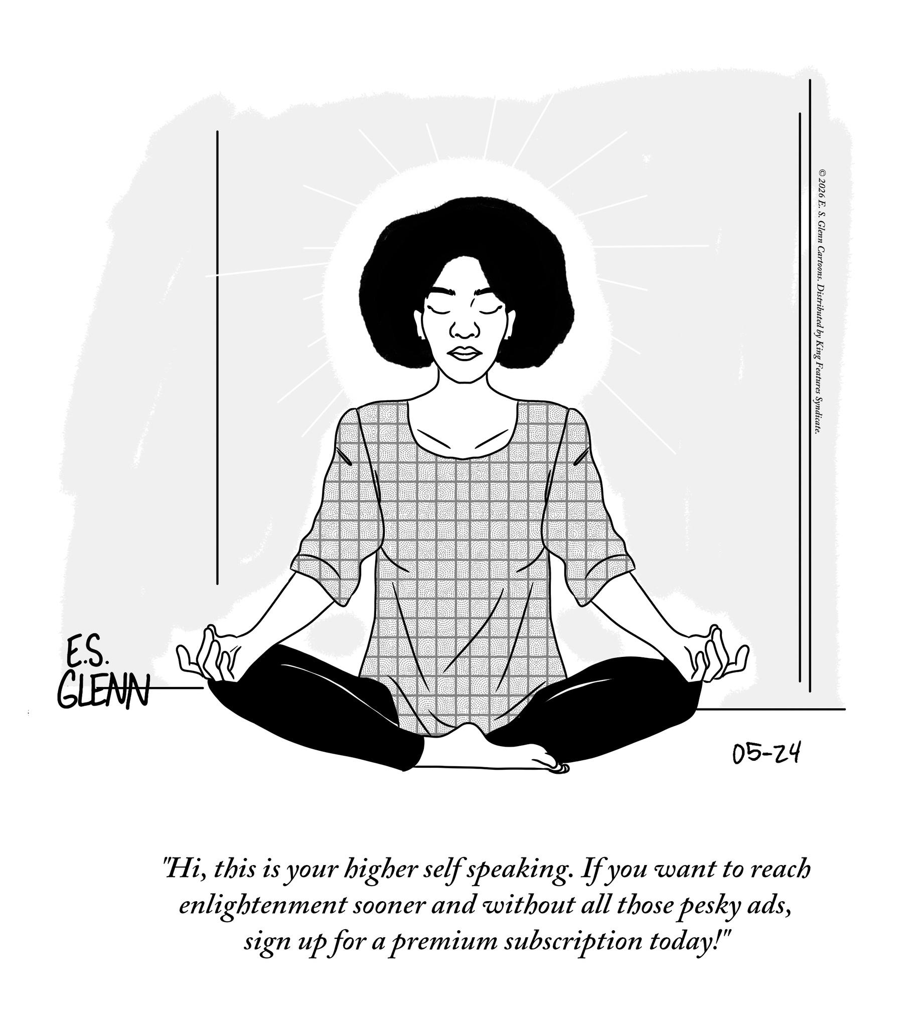 Meditation OCR: E.S. GLENN 30 ©2026 E. S. Glenn Cartoons. Distributed by King Features Syndicate. 05-24 "Hithis is your higher self speaking. If you want to reach enlightenment sooner and without all those pesky adssign up for a premium subscription today!" E.S. GLENN 30 © 2026 E. S. Glenn Cartoons . Distributed by King Features Syndicate . 05-24 " Hithis is your higher self speaking . If you want to reach enlightenment sooner and without all those pesky adssign up for a premium subscription today ! "
