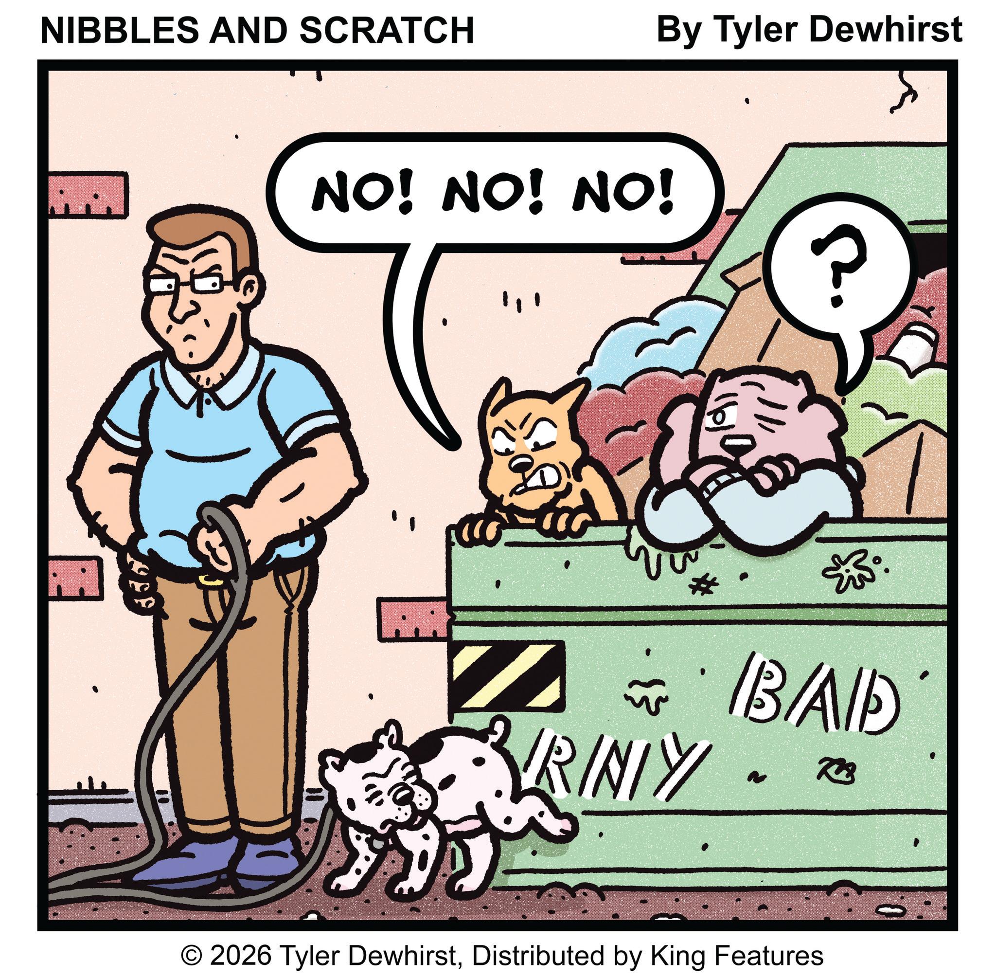 Fictional character OCR: NIBBLES AND SCRATCH By Tyler Dewhirst NO! NO! NO! 20 *IB/AID RINTY 723 ~ © 2026 Tyler DewhirstDistributed by King Features NIBBLES AND SCRATCH By Tyler Dewhirst NO ! NO ! NO ! 20 * IB / AID RINTY 723 ~ © 2026 Tyler DewhirstDistributed by King Features