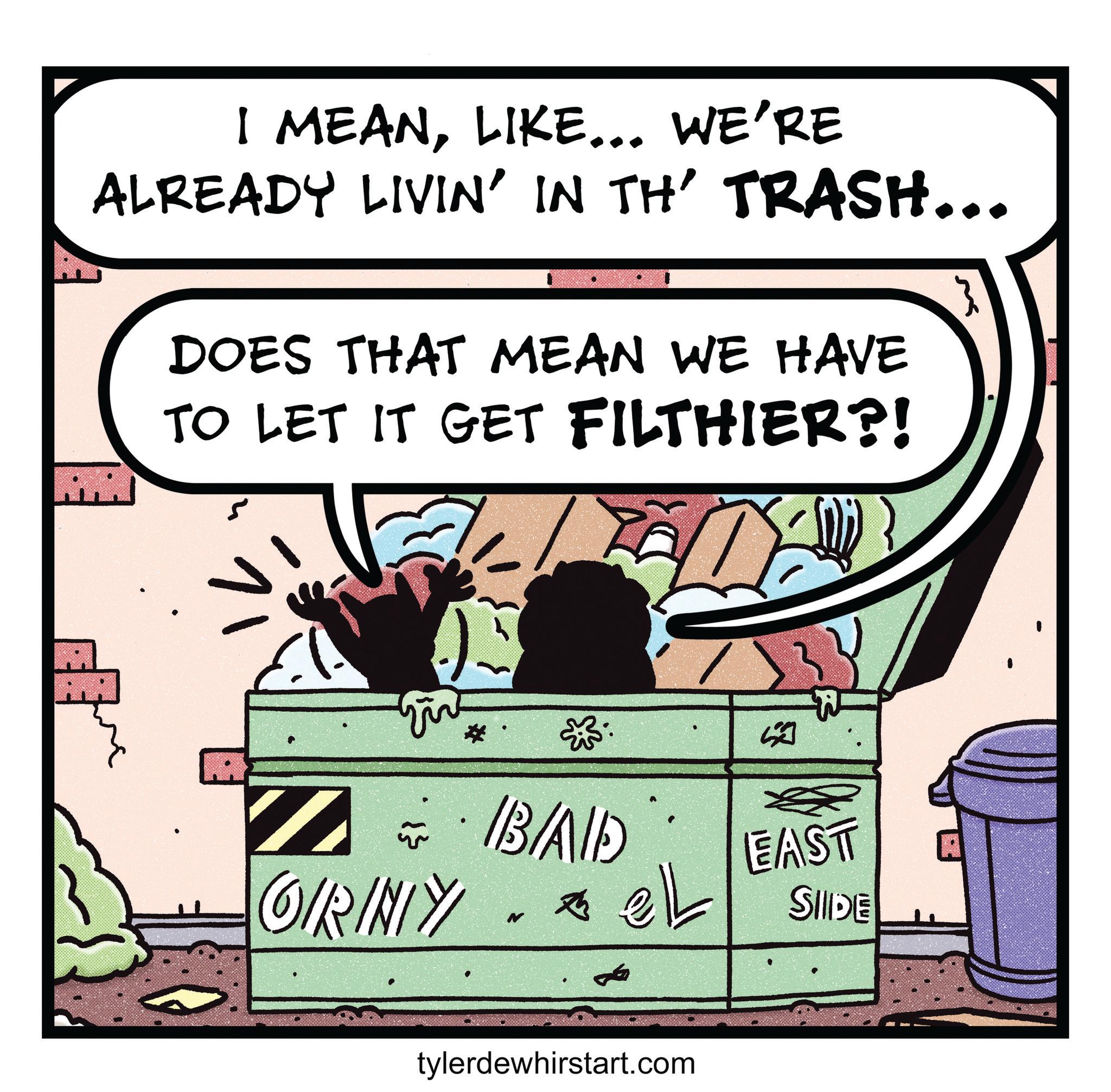 Fictional character OCR: I MEANLIKE... WE'RE ALREADY LIVIN' IN TH' TRASH... DOES THAT MEAN WE HAVE TO LET IT GET FILTHIER?! ? IB/AID GIRINY N tylerdewhirstart.com EAST SIIDE A I MEANLIKE ... WE'RE ALREADY LIVIN ' IN TH ' TRASH ... DOES THAT MEAN WE HAVE TO LET IT GET FILTHIER ?! ? IB / AID GIRINY N tylerdewhirstart.com EAST SIIDE A