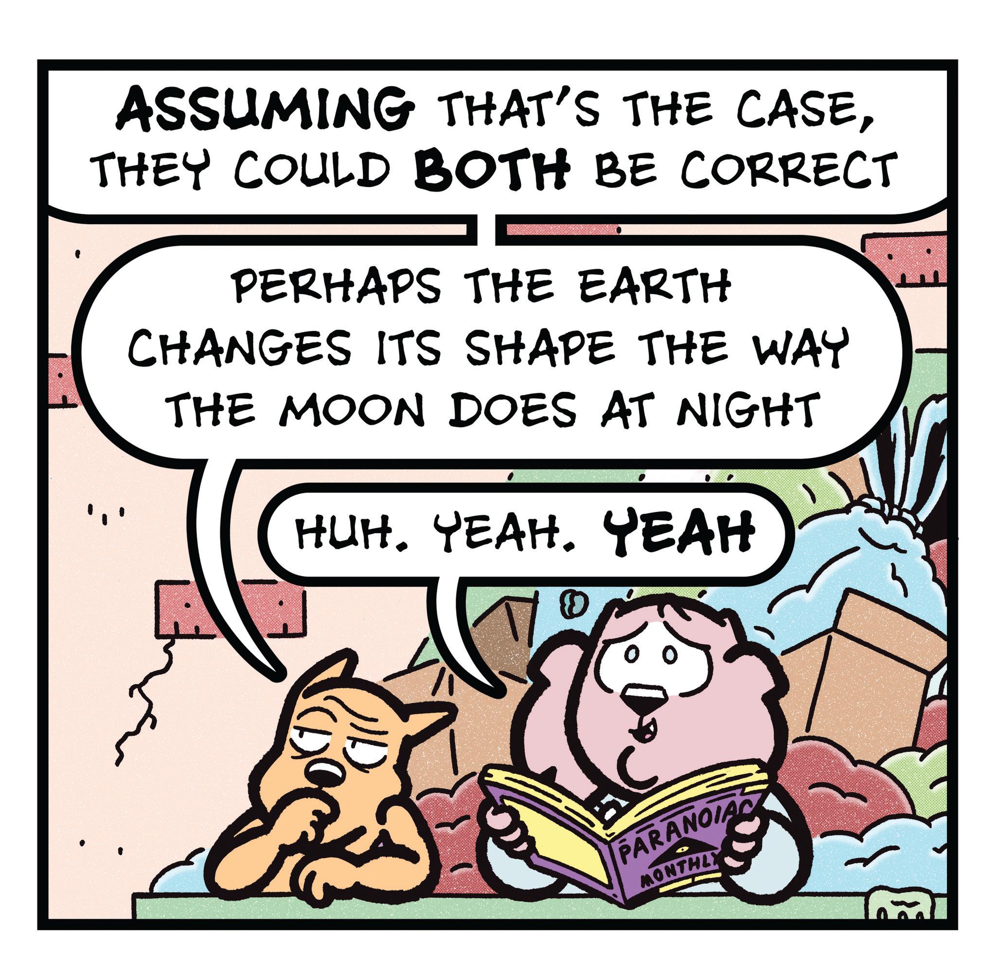Publication OCR: ASSUMING THAT'S THE CASETHEY COULD BOTH BE CORRECT PERHAPS THE EARTH CHANGES ITS SHAPE THE WAY THE MOON DOES AT NIGHT HUH. YEAH. YEAH PARANOIA MONTHLY ASSUMING THAT'S THE CASETHEY COULD BOTH BE CORRECT PERHAPS THE EARTH CHANGES ITS SHAPE THE WAY THE MOON DOES AT NIGHT HUH . YEAH . YEAH PARANOIA MONTHLY