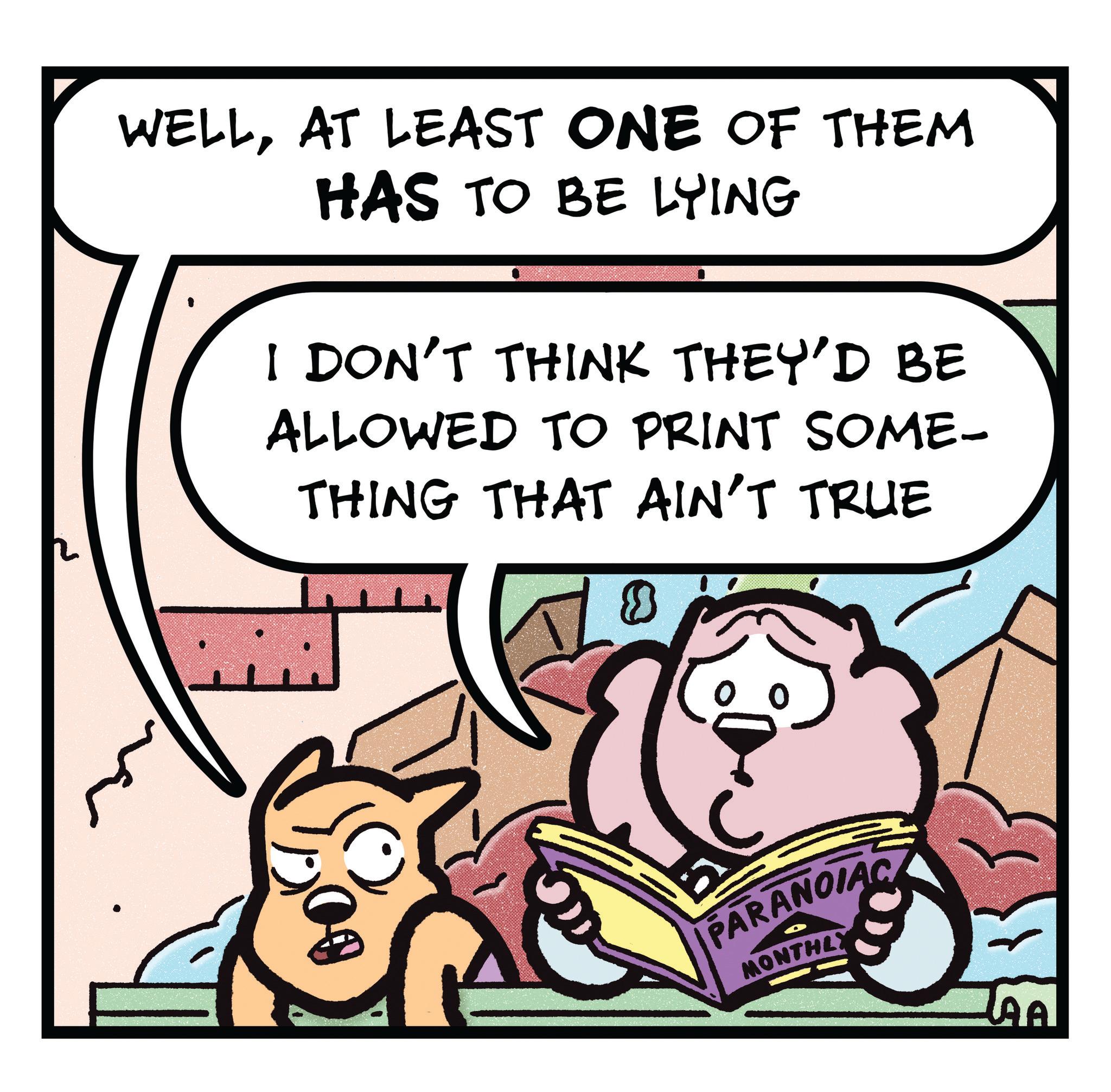 Publication OCR: WELLAT LEAST ONE OF THEM HAS TO BE LYING I DON'T THINK THEY'D BE ALLOWED TO PRINT SOME- THING THAT AIN'T TRUE PARANOIAC MONTHLY WELLAT LEAST ONE OF THEM HAS TO BE LYING I DON'T THINK THEY'D BE ALLOWED TO PRINT SOME- THING THAT AIN'T TRUE PARANOIAC MONTHLY