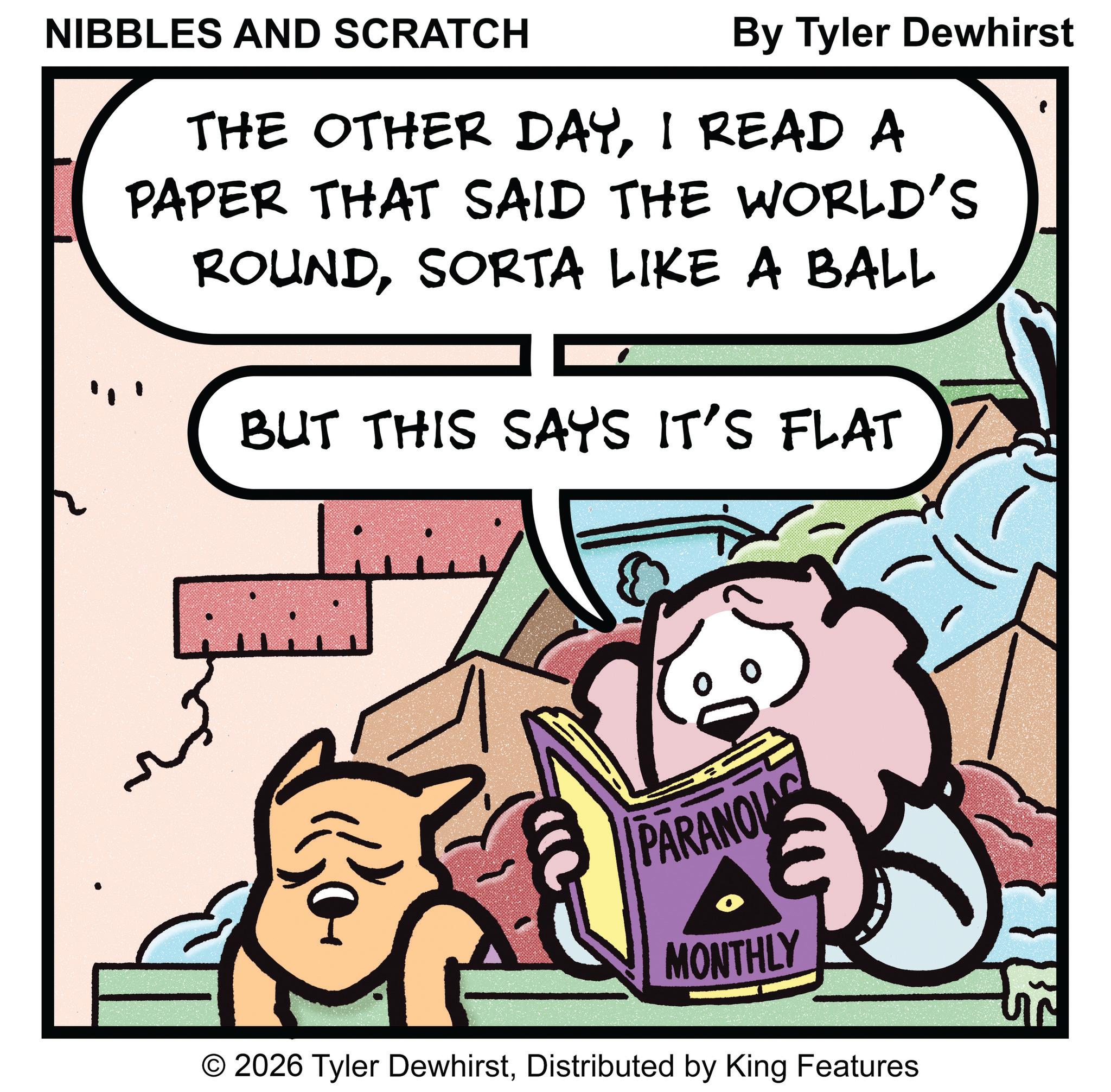 Pleased OCR: NIBBLES AND SCRATCH By Tyler Dewhirst THE OTHER DAYI READ A PAPER THAT SAID THE WORLD'S ROUNDSORTA LIKE A BALL BUT THIS SAYS IT'S FLAT PARANOLA MONTHLY © 2026 Tyler DewhirstDistributed by King Features TE NIBBLES AND SCRATCH By Tyler Dewhirst THE OTHER DAYI READ A PAPER THAT SAID THE WORLD'S ROUNDSORTA LIKE A BALL BUT THIS SAYS IT'S FLAT PARANOLA MONTHLY © 2026 Tyler DewhirstDistributed by King Features TE