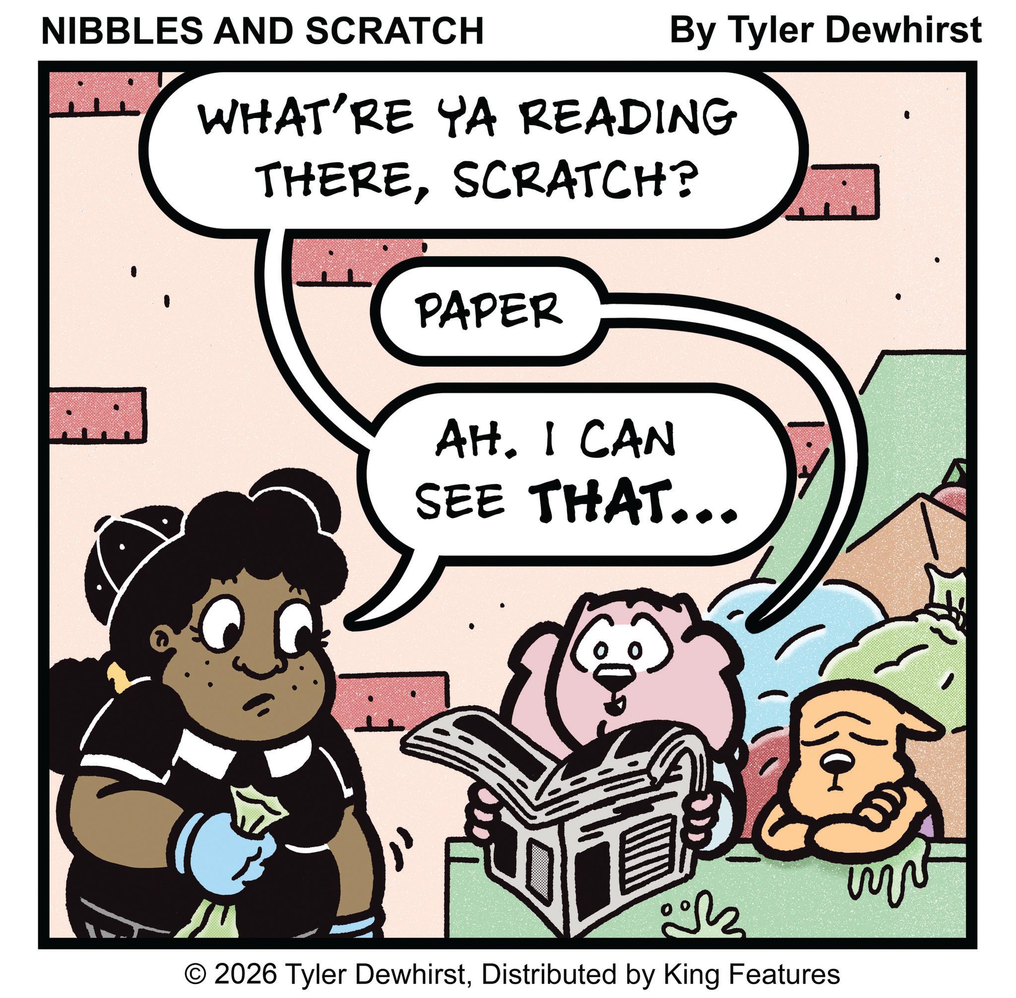 Photo caption OCR: NIBBLES AND SCRATCH By Tyler Dewhirst WHAT'RE YA READING THERESCRATCH? PAPER AH. I CAN SEE THAT... © 2026 Tyler DewhirstDistributed by King Features NIBBLES AND SCRATCH By Tyler Dewhirst WHAT'RE YA READING THERESCRATCH ? PAPER AH . I CAN SEE THAT ... © 2026 Tyler DewhirstDistributed by King Features