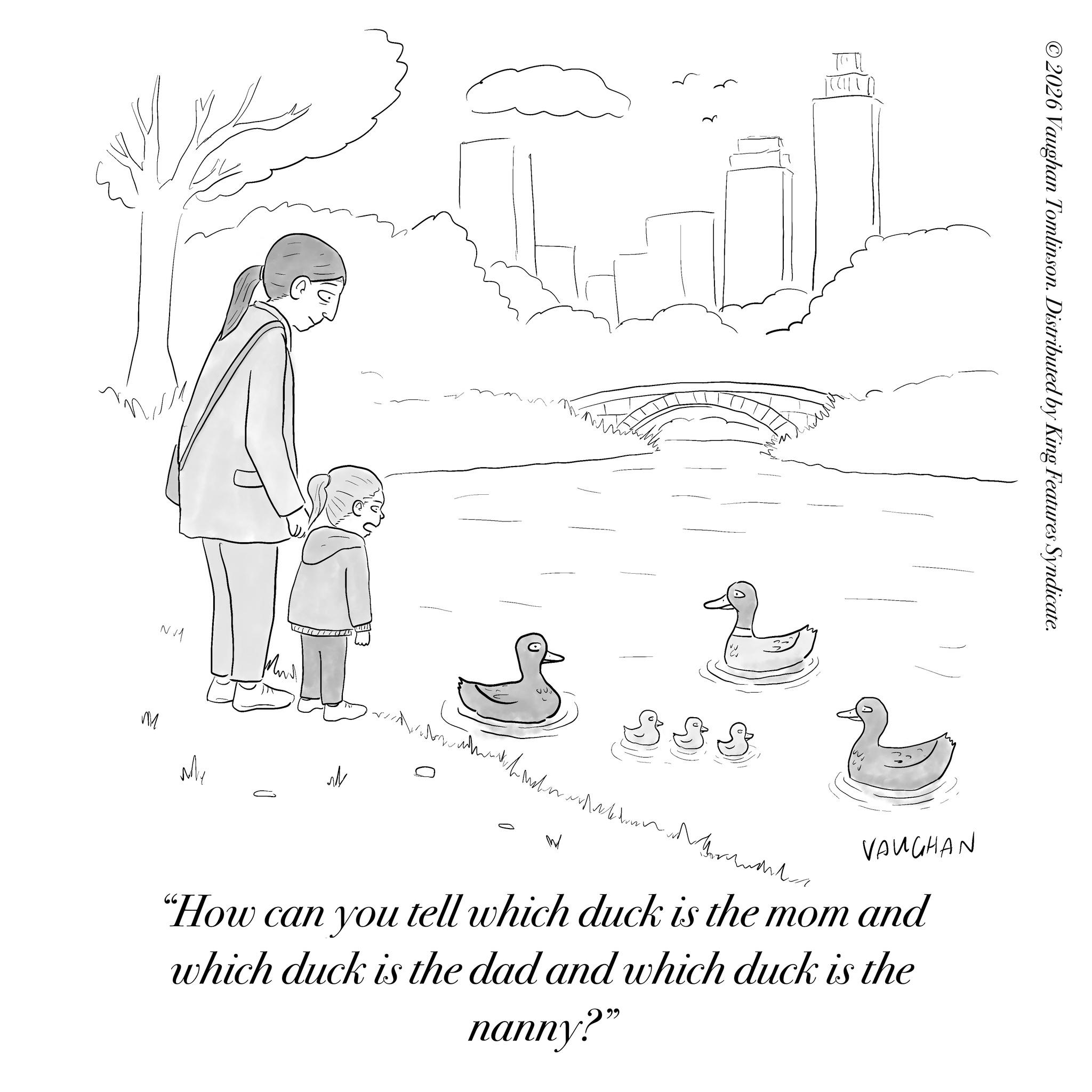 Happiness OCR: NM M My W 888 ©2026 Vaughan Tomlinson. Distributed by King Features Syndicate. VAUGHAN "How can you tell which duck is the mom and which duck is the dad and which duck is the nanny?" NM M My W 888 © 2026 Vaughan Tomlinson . Distributed by King Features Syndicate . VAUGHAN " How can you tell which duck is the mom and which duck is the dad and which duck is the nanny ? "