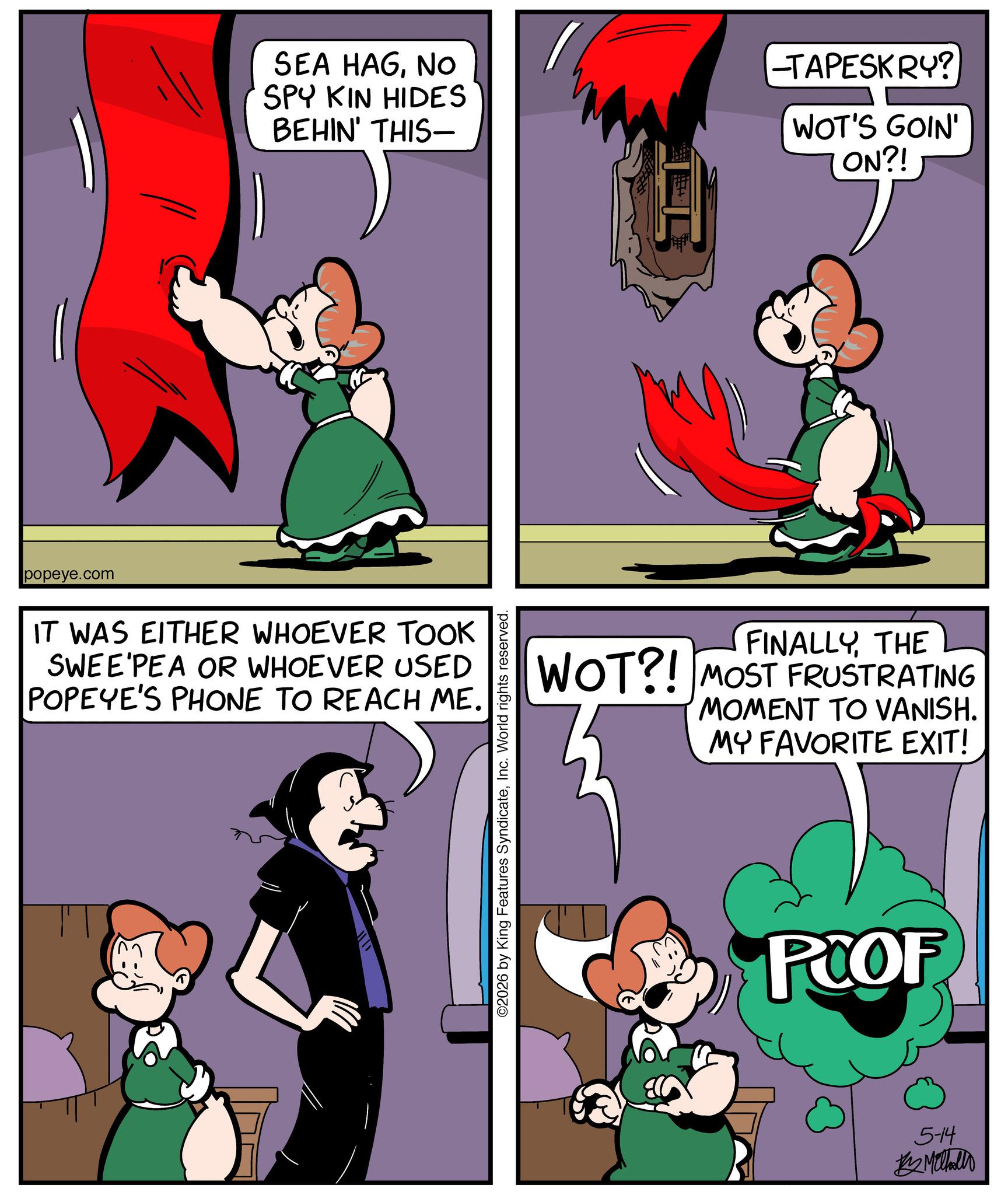Comic book OCR: popeye.com SEA HAGNO SPY KIN HIDES BEHIN' THIS- -TAPESKRY? WOT'S GOIN' ON?! IT WAS EITHER WHOEVER TOOK SWEE'PEA OR WHOEVER USED POPEYE'S PHONE TO REACH ME. ©2026 by King Features SyndicateInc. World rights reserved. FINALLYTHE WOT?! MOST FRUSTRATING MOMENT TO VANISH. MY FAVORITE EXIT! POOF 5-14 # Malhallo popeye.com SEA HAGNO SPY KIN HIDES BEHIN ' THIS- -TAPESKRY ? WOT'S GOIN ' ON ?! IT WAS EITHER WHOEVER TOOK SWEE'PEA OR WHOEVER USED POPEYE'S PHONE TO REACH ME . © 2026 by King Features SyndicateInc. World rights reserved . FINALLYTHE WOT ?! MOST FRUSTRATING MOMENT TO VANISH . MY FAVORITE EXIT ! POOF 5-14 # Malhallo