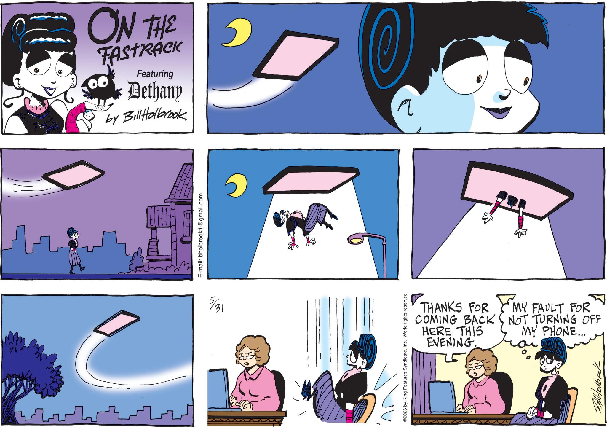Comic book OCR: 5/31 ON THE FASTRACK Featuring Dethany by BillHolbrook E-mail: bholbrook1@gmail.com ©2026 by King Features SyndicateInc. World rights reserved C ? THANKS FOR COMING BACK HERE THIS EVENING. MY FAULT FOR NOT TURNING OFF MY PHONE... 7291241148 5/31 ON THE FASTRACK Featuring Dethany by BillHolbrook E - mail : bholbrook1@gmail.com © 2026 by King Features SyndicateInc. World rights reserved C ? THANKS FOR COMING BACK HERE THIS EVENING . MY FAULT FOR NOT TURNING OFF MY PHONE ... 7291241148