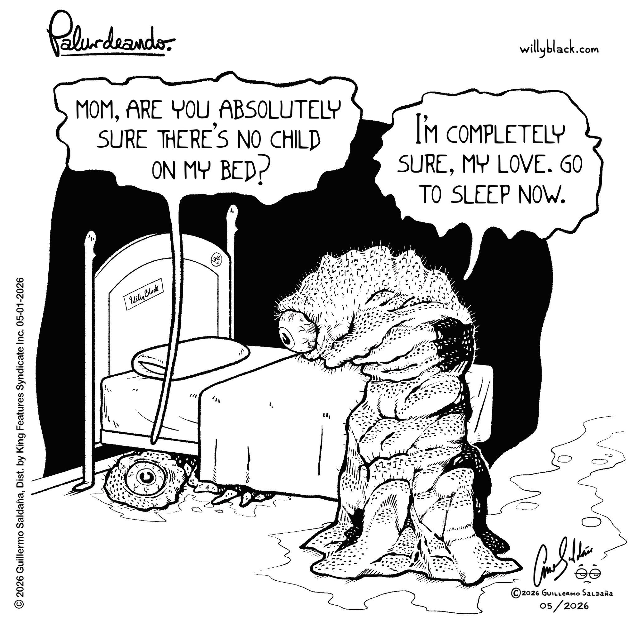 Graphics OCR: © 2026 Guillermo SaldañaDist. by King Features Syndicate Inc. 05-01-2026 Palurdeando MOMARE YOU ABSOLUTELY SURE THERE'S NO CHILD ON MY BED? willyblack.com I'M COMPLETELY SUREMY LOVE. GO TO SLEEP NOW. Willy Black 141 ????????? 2026 GUILLERMO SALDAÑa 05/2026 © 2026 Guillermo SaldañaDist . by King Features Syndicate Inc. 05-01-2026 Palurdeando MOMARE YOU ABSOLUTELY SURE THERE'S NO CHILD ON MY BED ? willyblack.com I'M COMPLETELY SUREMY LOVE . GO TO SLEEP NOW . Willy Black 141 ????????? 2026 GUILLERMO SALDAÑa 05/2026
