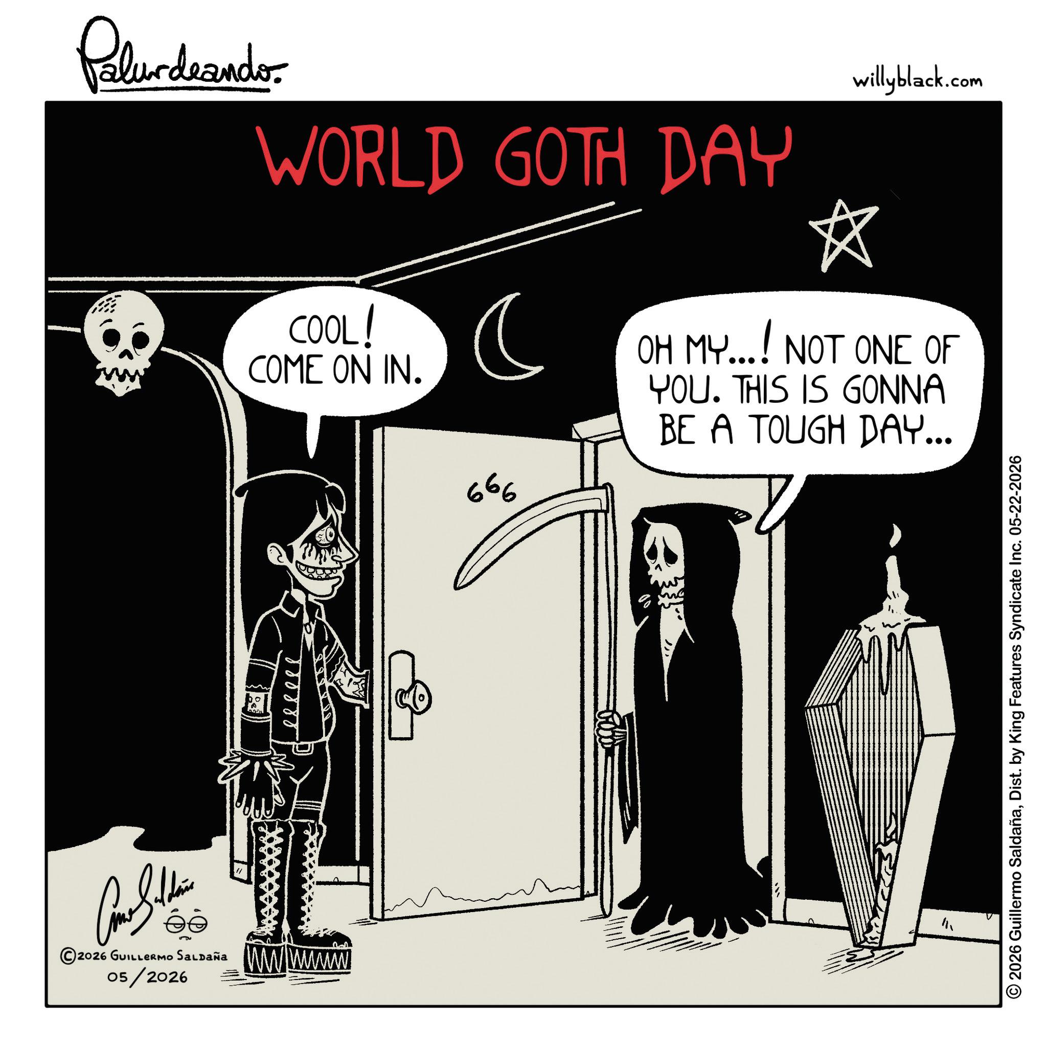 Photo caption OCR: Palurdeando WORLD GOTH DAY COOL! COME ON IN. ? 666 willyblack.com ? OH MY...! NOT ONE OF YOU. THIS IS GONNA BE A TOUGH DAY... Como Soldie ?? 2026 GUILLERMO SALDAÑA 05/2026 wwwww ? 2026 Guillermo SaldañaDist. by King Features Syndicate Inc. 05-22-2026 Palurdeando WORLD GOTH DAY COOL ! COME ON IN . ? 666 willyblack.com ? OH MY ... ! NOT ONE OF YOU . THIS IS GONNA BE A TOUGH DAY ... Como Soldie ?? 2026 GUILLERMO SALDAÑA 05/2026 wwwww ? 2026 Guillermo SaldañaDist . by King Features Syndicate Inc. 05-22-2026