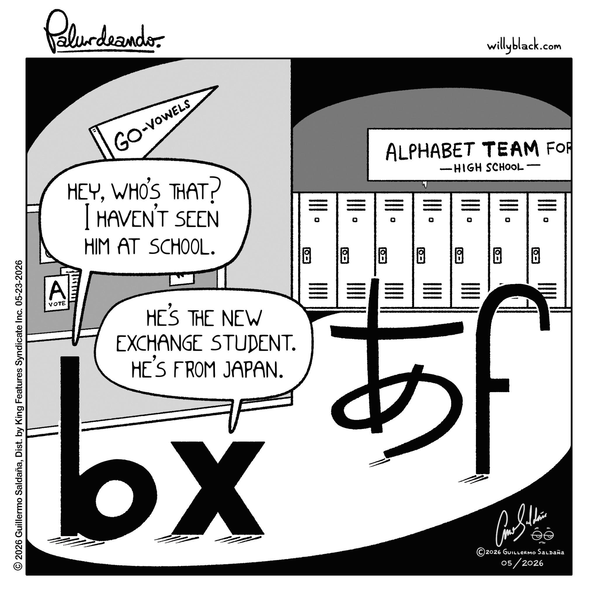 Handwriting OCR: © 2026 Guillermo SaldañaDist. by King Features Syndicate Inc. 05-23-2026 Palurdeando willyblack.com A GO-VOWELS HEYWHO'S THAT? I HAVEN'T SEEN HIM AT SCHOOL. ALPHABET TEAM FOR - -HIGH SCHOOL· VOTE HE'S THE NEW EXCHANGE STUDENT. HE'S FROM JAPAN. bx 5555555 !!!! ?? ?? ??? ??? 5f Cone Sulli 2026 GUILLERMO SALDAÑA 05/2026 © 2026 Guillermo SaldañaDist . by King Features Syndicate Inc. 05-23-2026 Palurdeando willyblack.com A GO - VOWELS HEYWHO'S THAT ? I HAVEN'T SEEN HIM AT SCHOOL . ALPHABET TEAM FOR - -HIGH SCHOOL · VOTE HE'S THE NEW EXCHANGE STUDENT . HE'S FROM JAPAN . bx 5555555 !!!! ?? ?? ??? ??? 5f Cone Sulli 2026 GUILLERMO SALDAÑA 05/2026