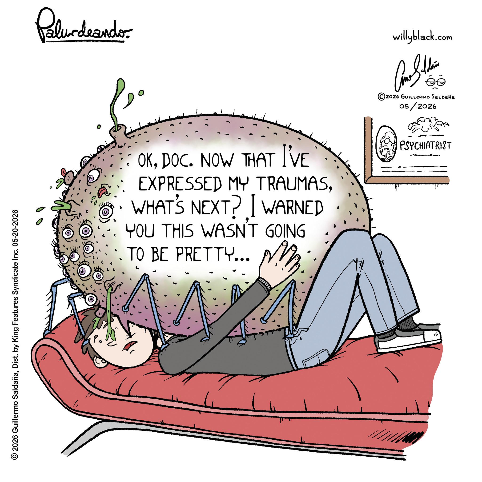 Sleep OCR: © 2026 Guillermo SaldañaDist. by King Features Syndicate Inc. 05-20-2026 Palurdeando OKDOC. NOW THAT I'VE EXPRESSED MY TRAUMASWHAT'S NEXT? I WARNED YOU THIS WASN'T GOING TO BE PRETTY... willyblack.com 2026 GUILLERMO SALDAÑA 05/2026 PSYCHIATRIST © 2026 Guillermo SaldañaDist . by King Features Syndicate Inc. 05-20-2026 Palurdeando OKDOC . NOW THAT I'VE EXPRESSED MY TRAUMASWHAT'S NEXT ? I WARNED YOU THIS WASN'T GOING TO BE PRETTY ... willyblack.com 2026 GUILLERMO SALDAÑA 05/2026 PSYCHIATRIST