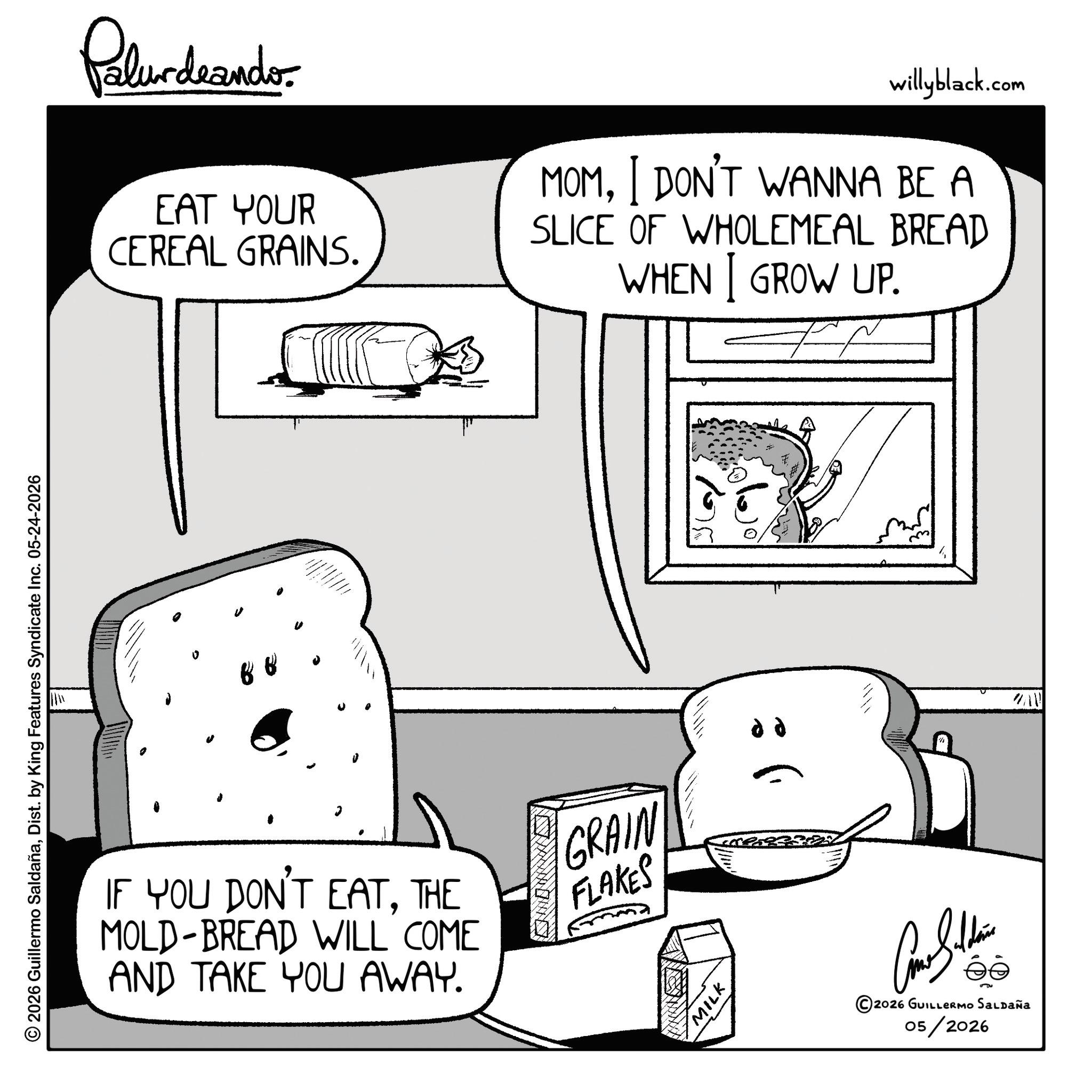 Fiction OCR: © 2026 Guillermo SaldañaDist. by King Features Syndicate Inc. 05-24-2026 Palurdaando EAT YOUR CEREAL GRAINS. willyblack.com MOMI DON'T WANNA BE A SLICE OF WHOLEMEAL BREAD WHEN I GROW UP. 0 ? IF YOU DON'T EATTHE MOLD-BREAD WILL COME AND TAKE YOU AWAY. GRAIN FLAKES MILK dd ©2026 GUILLERMO SALDAÑA 05/2026 WAV © 2026 Guillermo SaldañaDist . by King Features Syndicate Inc. 05-24-2026 Palurdaando EAT YOUR CEREAL GRAINS . willyblack.com MOMI DON'T WANNA BE A SLICE OF WHOLEMEAL BREAD WHEN I GROW UP . 0 ? IF YOU DON'T EATTHE MOLD - BREAD WILL COME AND TAKE YOU AWAY . GRAIN FLAKES MILK dd © 2026 GUILLERMO SALDAÑA 05/2026 WAV
