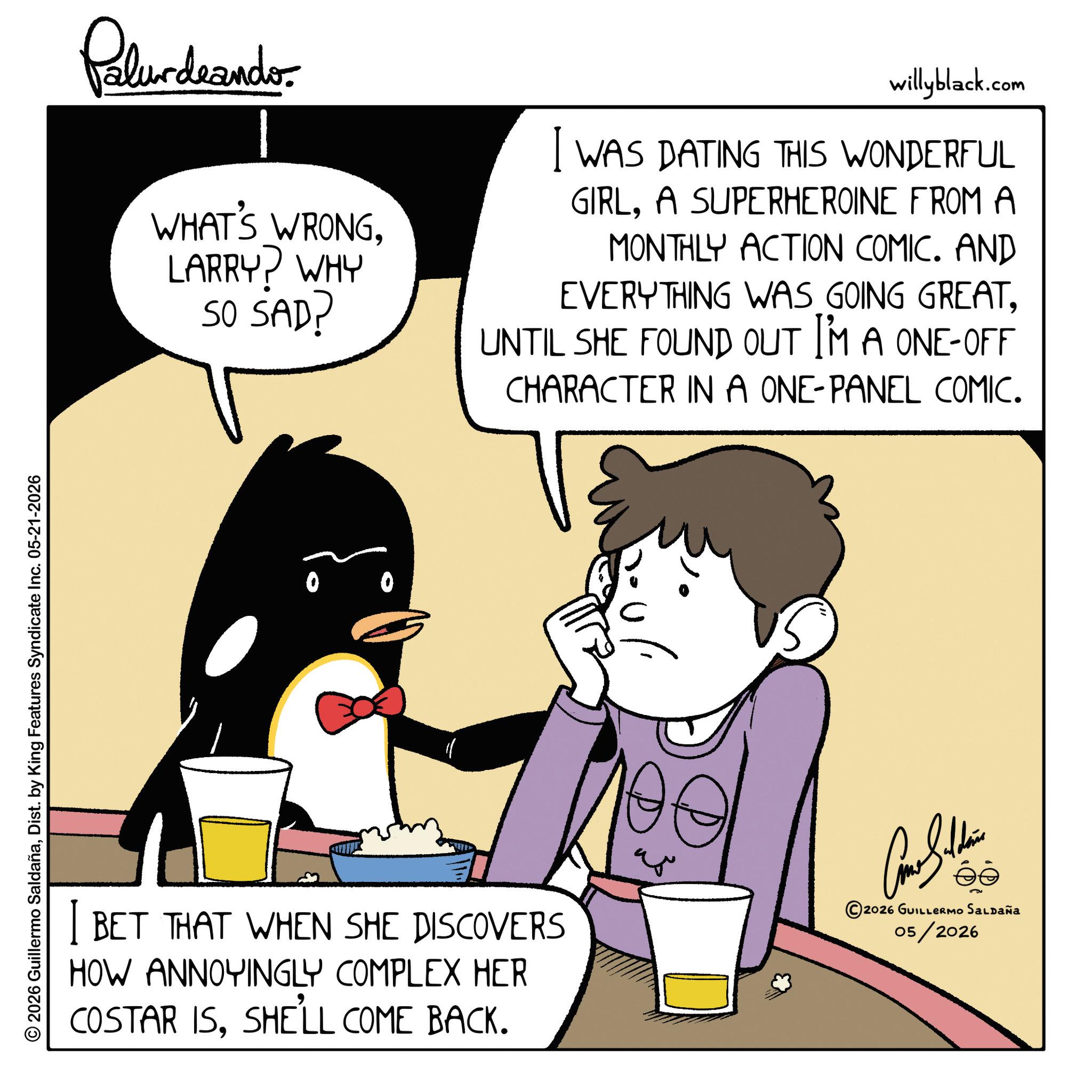 Comic book OCR: © 2026 Guillermo SaldañaDist. by King Features Syndicate Inc. 05-21-2026 Polurdrandor WHAT'S WRONGLARRY? WHY SO SAD? willyblack.com I WAS DATING THIS WONDERFUL GIRLA SUPERHEROINE FROM A MONTHLY ACTION COMIC. AND EVERYTHING WAS GOING GREATUNTIL SHE FOUND OUT I'M A ONE-OFF CHARACTER IN A ONE-PANEL COMIC. I BET THAT WHEN SHE DISCOVERS HOW ANNOYINGLY COMPLEX HER COSTAR ISSHE'LL COME BACK. ?? ©2026 GUILLERMO Saldaña 05/2026 © 2026 Guillermo SaldañaDist . by King Features Syndicate Inc. 05-21-2026 Polurdrandor WHAT'S WRONGLARRY ? WHY SO SAD ? willyblack.com I WAS DATING THIS WONDERFUL GIRLA SUPERHEROINE FROM A MONTHLY ACTION COMIC . AND EVERYTHING WAS GOING GREATUNTIL SHE FOUND OUT I'M A ONE - OFF CHARACTER IN A ONE - PANEL COMIC . I BET THAT WHEN SHE DISCOVERS HOW ANNOYINGLY COMPLEX HER COSTAR ISSHE'LL COME BACK . ?? © 2026 GUILLERMO Saldaña 05/2026