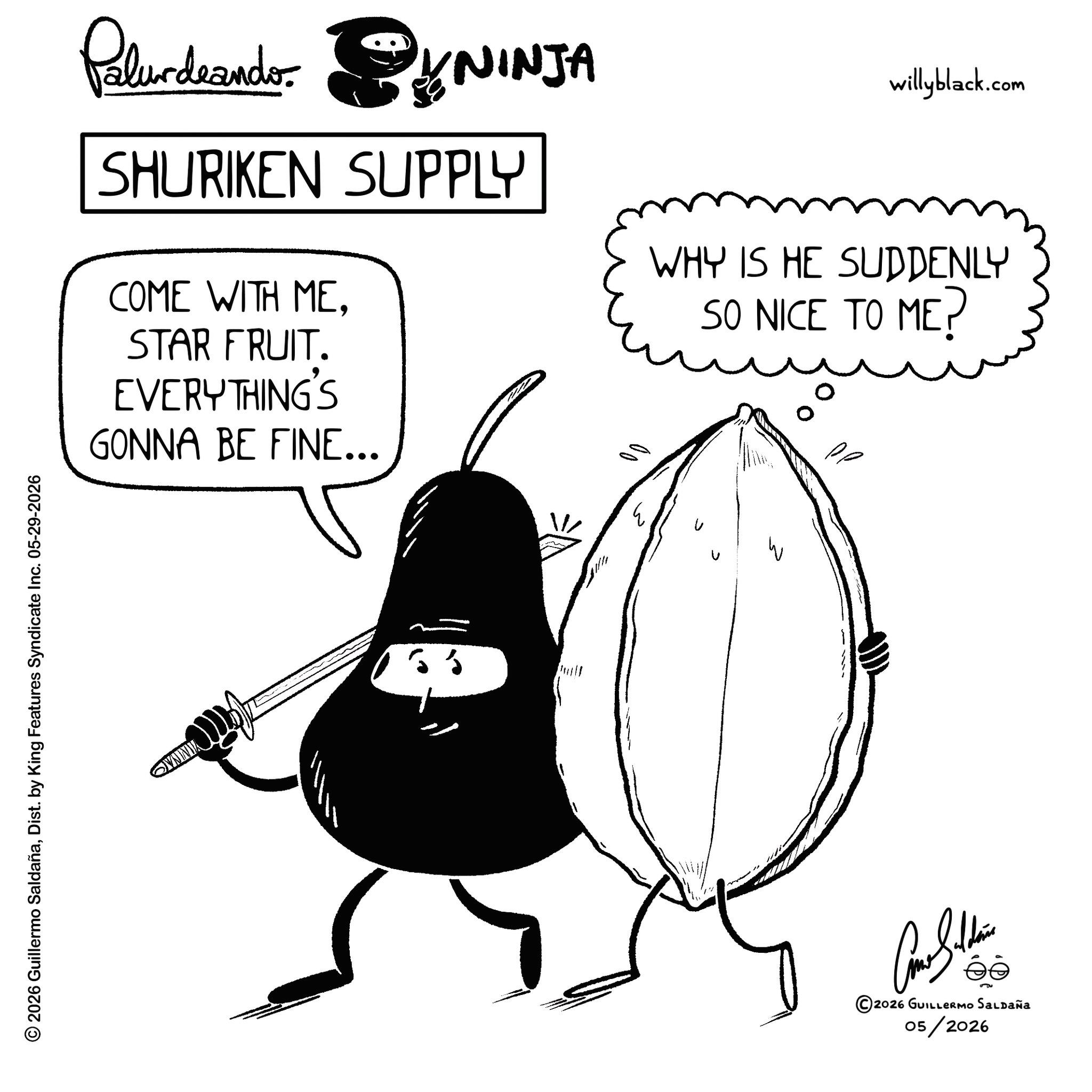 Clip art OCR: © 2026 Guillermo SaldañaDist. by King Features Syndicate Inc. 05-29-2026 OVNINIA Palurdeando NINJA SHURIKEN SUPPLY COME WITH ME. STAR FRUIT. EVERYTHING'S GONNA BE FINE... willyblack.com WHY IS HE SUDDENLY SO NICE TO ME? ?????? ©2026 GUILLERMO SALDAÑA 05/2026 © 2026 Guillermo SaldañaDist . by King Features Syndicate Inc. 05-29-2026 OVNINIA Palurdeando NINJA SHURIKEN SUPPLY COME WITH ME . STAR FRUIT . EVERYTHING'S GONNA BE FINE ... willyblack.com WHY IS HE SUDDENLY SO NICE TO ME ? ?????? © 2026 GUILLERMO SALDAÑA 05/2026
