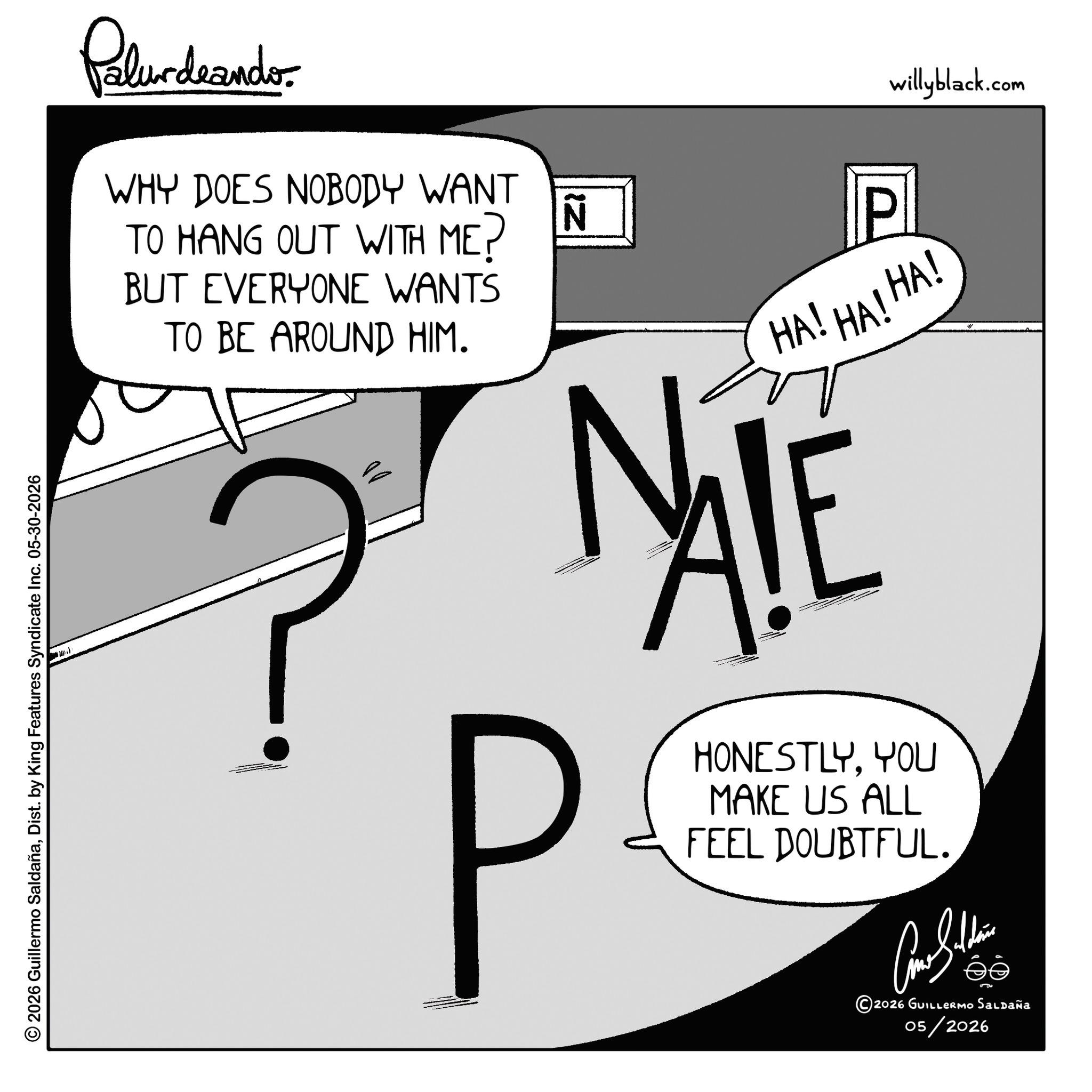 Fiction OCR: © 2026 Guillermo SaldañaDist. by King Features Syndicate Inc. 05-30-2026 Palurdeando. WHY DOES NOBODY WANT TO HANG OUT WITH ME? BUT EVERYONE WANTS TO BE AROUND HIM. N willyblack.com HA! HA! HA! ?MALE P HONESTLYYOU MAKE US ALL FEEL DOUBTFUL. ???????? 2026 GUILLERMO Saldaña 05/2026 © 2026 Guillermo SaldañaDist . by King Features Syndicate Inc. 05-30-2026 Palurdeando . WHY DOES NOBODY WANT TO HANG OUT WITH ME ? BUT EVERYONE WANTS TO BE AROUND HIM . N willyblack.com HA ! HA ! HA ! ? MALE P HONESTLYYOU MAKE US ALL FEEL DOUBTFUL . ???????? 2026 GUILLERMO Saldaña 05/2026