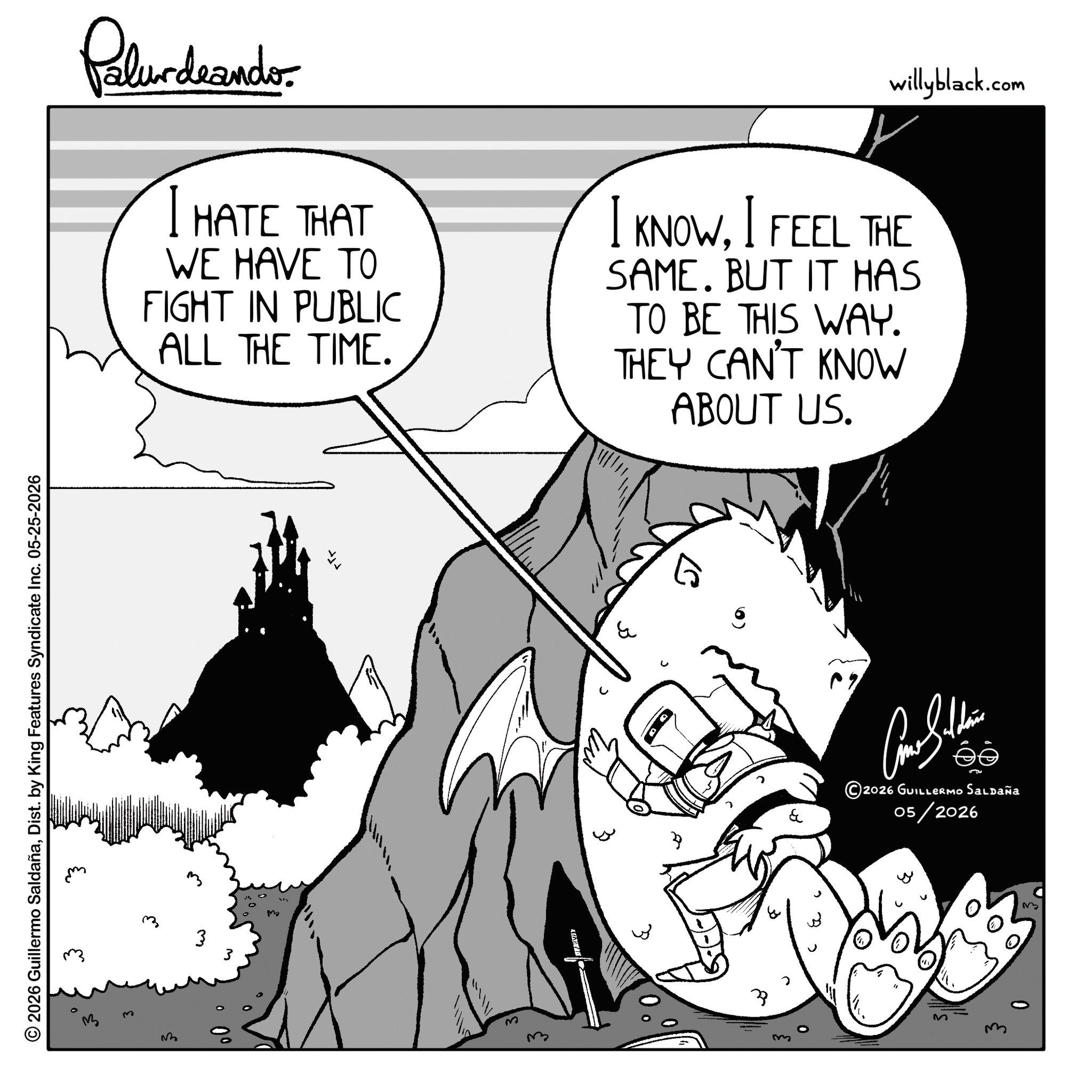 Graphics OCR: © 2026 Guillermo SaldañaDist. by King Features Syndicate Inc. 05-25-2026 Palurdeando I HATE THAT WE HAVE TO FIGHT IN PUBLIC ALL THE TIME. willyblack.com I KNOWI FEEL THE SAME. BUT IT HAS TO BE THIS WAY. THEY CAN'T KNOW ABOUT US. ? M m My 3 & ?? 2026 GUILLERMO Saldaña 05/2026 ?3 © 2026 Guillermo SaldañaDist . by King Features Syndicate Inc. 05-25-2026 Palurdeando I HATE THAT WE HAVE TO FIGHT IN PUBLIC ALL THE TIME . willyblack.com I KNOWI FEEL THE SAME . BUT IT HAS TO BE THIS WAY . THEY CAN'T KNOW ABOUT US . ? M m My 3 & ?? 2026 GUILLERMO Saldaña 05/2026 ?3