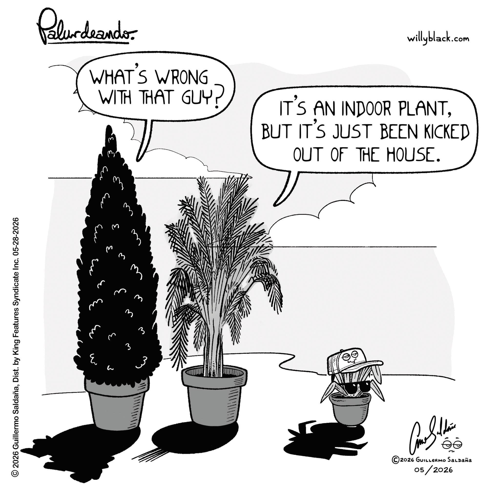 Fiction OCR: © 2026 Guillermo SaldañaDist. by King Features Syndicate Inc. 05-28-2026 Palurdeando WHAT'S WRONG WITH THAT GUY? willyblack.com IT'S AN INDOOR PLANTBUT IT'S JUST BEEN KICKED OUT OF THE HOUSE. ??? ?? m ? ? ? ?? 3 3 Can Soldie ©2026 GUILLERMO SALDAÑA 05/2026 © 2026 Guillermo SaldañaDist . by King Features Syndicate Inc. 05-28-2026 Palurdeando WHAT'S WRONG WITH THAT GUY ? willyblack.com IT'S AN INDOOR PLANTBUT IT'S JUST BEEN KICKED OUT OF THE HOUSE . ??? ?? m ? ? ? ?? 3 3 Can Soldie © 2026 GUILLERMO SALDAÑA 05/2026