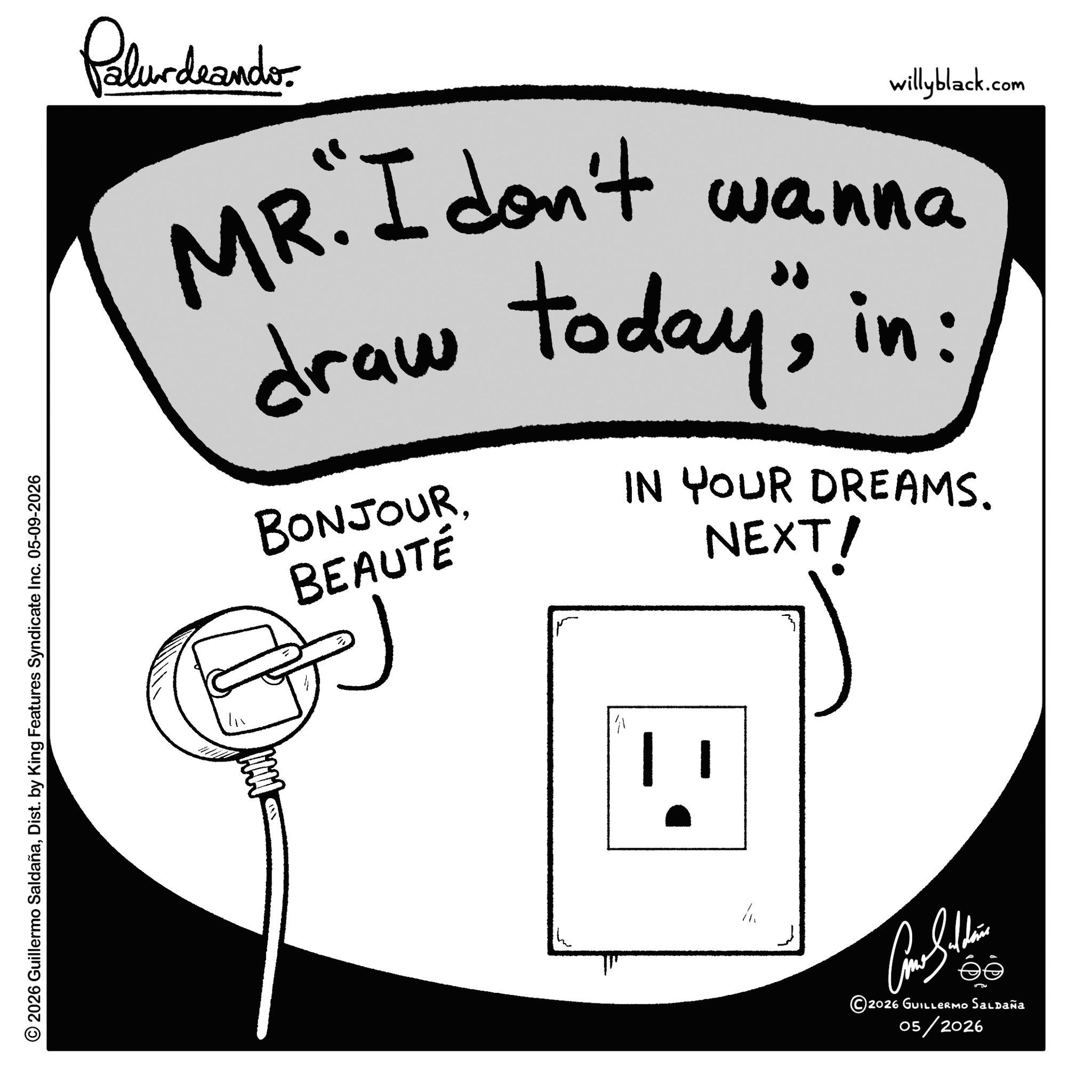 Graphics OCR: © 2026 Guillermo SaldañaDist. by King Features Syndicate Inc. 05-09-2026 Palurdeando willyblack.com wanna MR. I don't draw today"in: BONJOURBEAUTÉ IN YOUR DREAMS. NEXT/ ?????? éé 2026 GUILLERMO Saldaña 05/2026 © 2026 Guillermo SaldañaDist . by King Features Syndicate Inc. 05-09-2026 Palurdeando willyblack.com wanna MR . I don't draw today "in : BONJOURBEAUTÉ IN YOUR DREAMS . NEXT / ?????? éé 2026 GUILLERMO Saldaña 05/2026