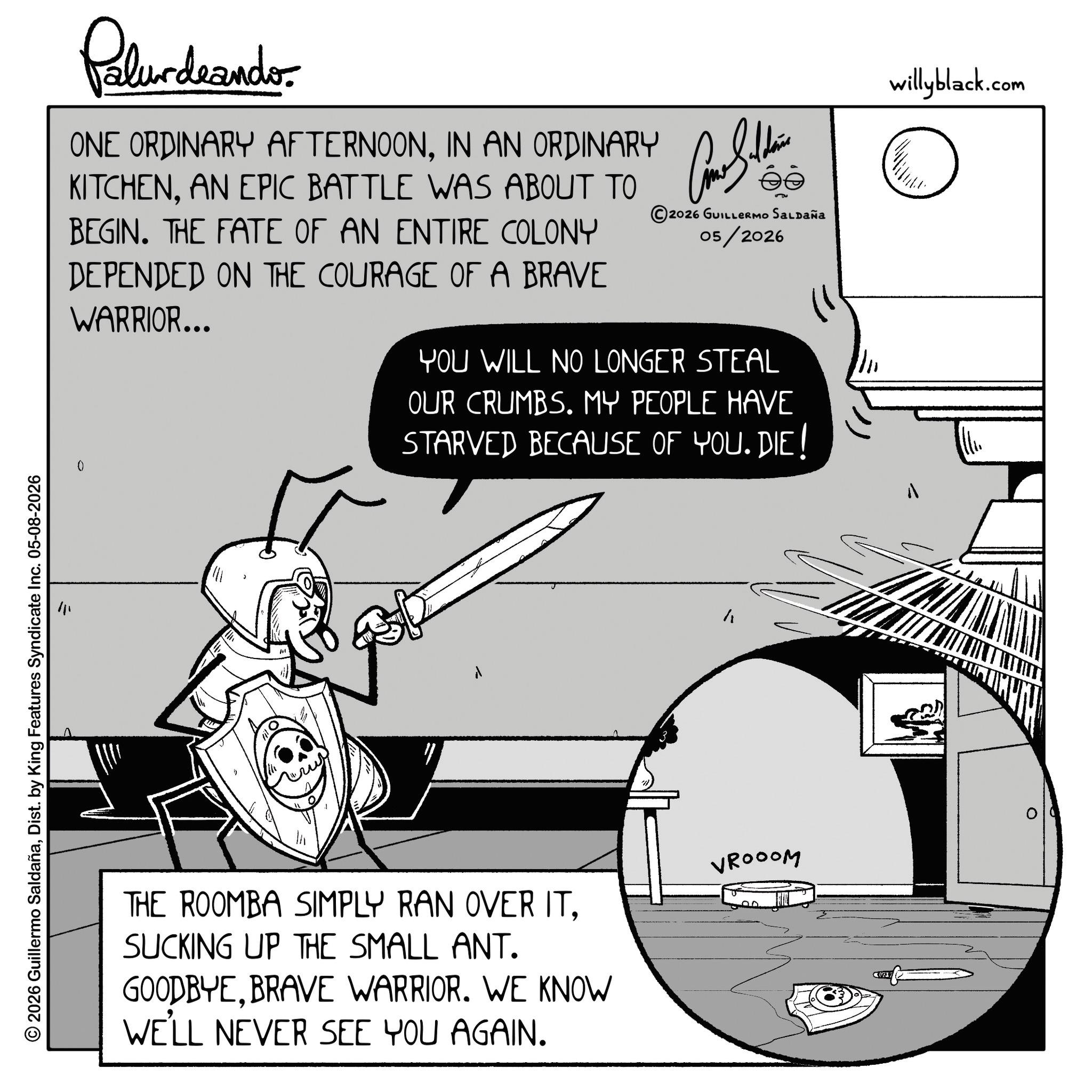 Fiction OCR: 2026 Guillermo SaldañaDist. by King Features Syndicate Inc. 05-08-2026 Pelundaander ONE ORDINARY AFTERNOONIN AN ORDINARY KITCHENAN EPIC BATTLE WAS ABOUT TO BEGIN. THE FATE OF AN ENTIRE COLONY DEPENDED ON THE COURAGE OF A BRAVE WARRIOR... ?? s?? 2026 GUILLERMO SALDAÑA 05/2026 YOU WILL NO LONGER STEAL OUR CRUMBS. MY PEOPLE HAVE STARVED BECAUSE OF YOU. DIE! willyblack.com ???? ? THE ROOMBA SIMPLY RAN OVER ITSUCKING UP THE SMALL ANT. GOODBYEBRAVE WARRIOR. WE KNOW WE'LL NEVER SEE YOU AGAIN. VROOOM C(21) 2026 Guillermo SaldañaDist . by King Features Syndicate Inc. 05-08-2026 Pelundaander ONE ORDINARY AFTERNOONIN AN ORDINARY KITCHENAN EPIC BATTLE WAS ABOUT TO BEGIN . THE FATE OF AN ENTIRE COLONY DEPENDED ON THE COURAGE OF A BRAVE WARRIOR ... ?? s?? 2026 GUILLERMO SALDAÑA 05/2026 YOU WILL NO LONGER STEAL OUR CRUMBS . MY PEOPLE HAVE STARVED BECAUSE OF YOU . DIE ! willyblack.com ???? ? THE ROOMBA SIMPLY RAN OVER ITSUCKING UP THE SMALL ANT . GOODBYEBRAVE WARRIOR . WE KNOW WE'LL NEVER SEE YOU AGAIN . VROOOM C ( 21 )
