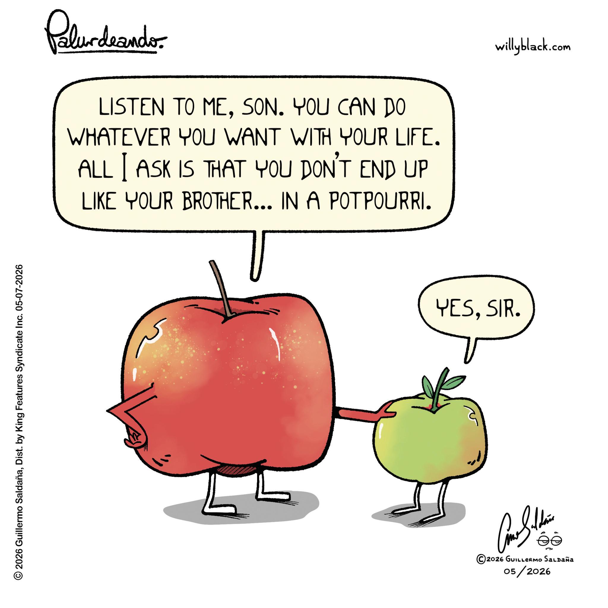 Granny Smith OCR: © 2026 Guillermo SaldañaDist. by King Features Syndicate Inc. 05-07-2026 Polurdaande. LISTEN TO MESON. YOU CAN DO WHATEVER YOU WANT WITH YOUR LIFE. ALL I ASK IS THAT YOU DON'T END UP LIKE YOUR BROTHER... IN A POTPOURRI. YESSIR. ©2026 GUILLERMO SALDAÑA 05/2026 willyblack.com © 2026 Guillermo SaldañaDist . by King Features Syndicate Inc. 05-07-2026 Polurdaande . LISTEN TO MESON . YOU CAN DO WHATEVER YOU WANT WITH YOUR LIFE . ALL I ASK IS THAT YOU DON'T END UP LIKE YOUR BROTHER ... IN A POTPOURRI . YESSIR . © 2026 GUILLERMO SALDAÑA 05/2026 willyblack.com