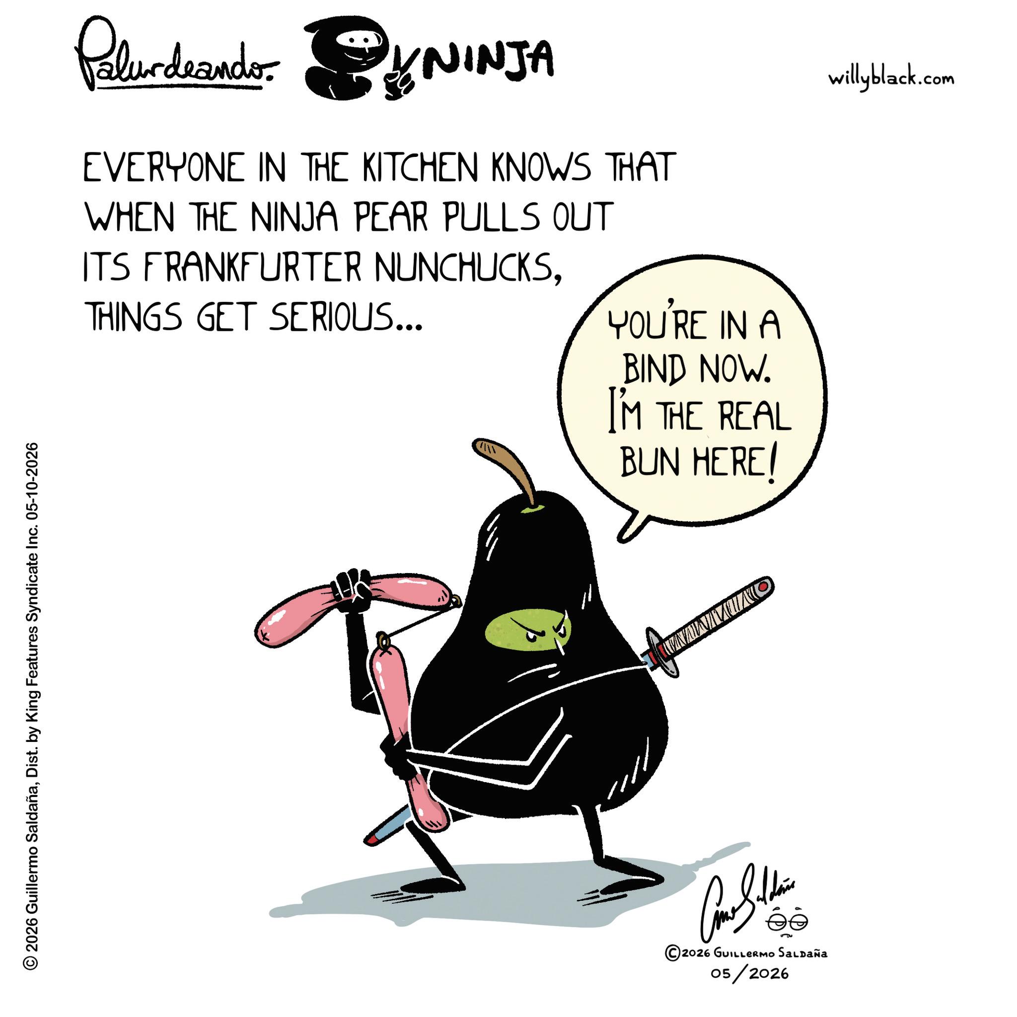 Beak OCR: © 2026 Guillermo SaldañaDist. by King Features Syndicate Inc. 05-10-2026 Paludando KYNINJA EVERYONE IN THE KITCHEN KNOWS THAT WHEN THE NINJA PEAR PULLS OUT ITS FRANKFURTER NUNCHUCKSTHINGS GET SERIOUS... YOU'RE IN A BIND NOW. I'M THE REAL BUN HERE! willyblack.com Con Soldie 2026 GUILLERMO SALDAÑA 05/2026 NAWMUNO © 2026 Guillermo SaldañaDist . by King Features Syndicate Inc. 05-10-2026 Paludando KYNINJA EVERYONE IN THE KITCHEN KNOWS THAT WHEN THE NINJA PEAR PULLS OUT ITS FRANKFURTER NUNCHUCKSTHINGS GET SERIOUS ... YOU'RE IN A BIND NOW . I'M THE REAL BUN HERE ! willyblack.com Con Soldie 2026 GUILLERMO SALDAÑA 05/2026 NAWMUNO