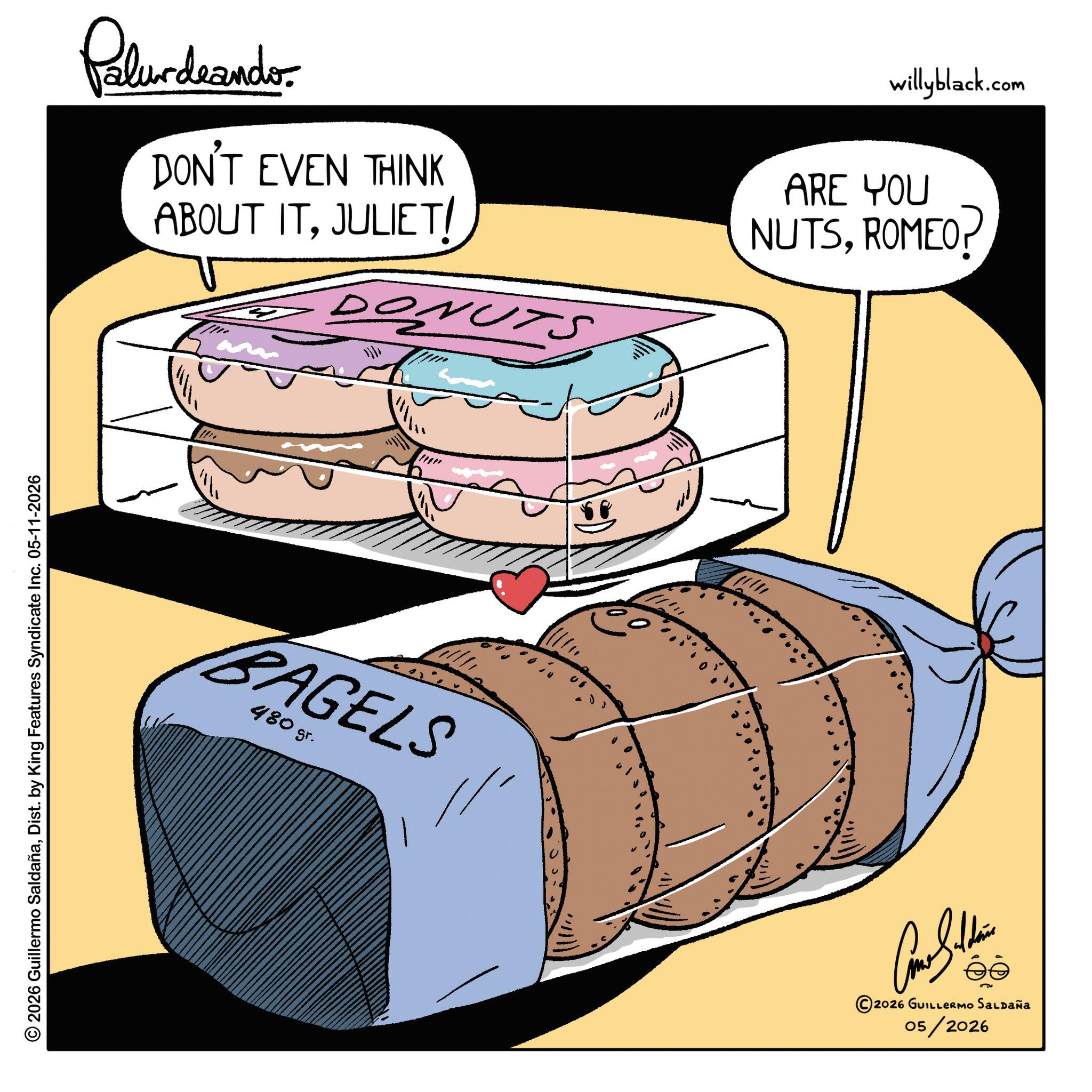 Fiction OCR: © 2026 Guillermo SaldañaDist. by King Features Syndicate Inc. 05-11-2026 Palurdeando DON'T EVEN THINK ABOUT ITJULIET/ DONUTS willyblack.com ARE YOU NUTSROMEO? m BAGELS 480 gr. © 2026 GUILLERMO SALDAÑA 05/2026 © 2026 Guillermo SaldañaDist . by King Features Syndicate Inc. 05-11-2026 Palurdeando DON'T EVEN THINK ABOUT ITJULIET / DONUTS willyblack.com ARE YOU NUTSROMEO ? m BAGELS 480 gr . © 2026 GUILLERMO SALDAÑA 05/2026