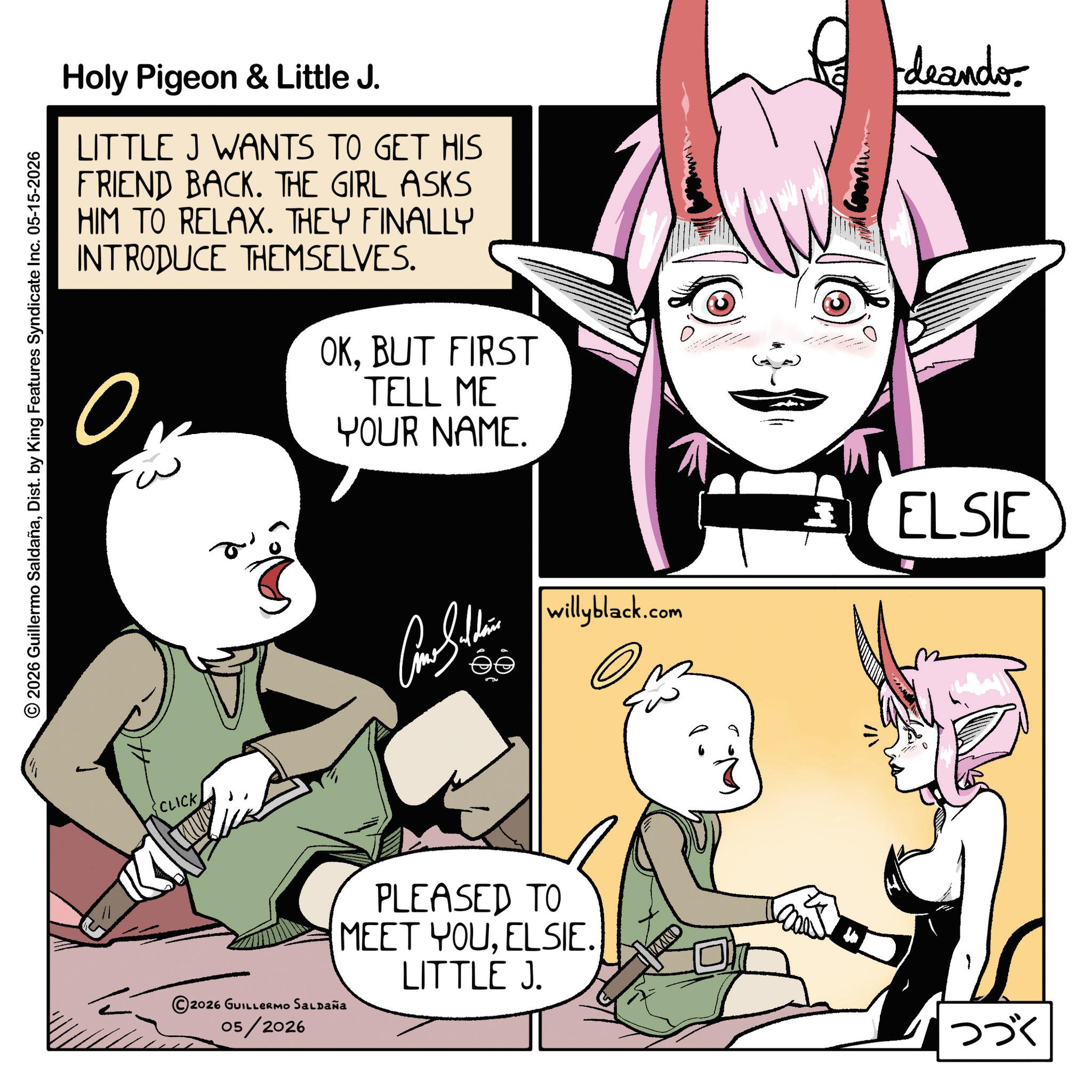 Comic book OCR: Holy Pigeon & Little J. LITTLE J WANTS TO GET HIS FRIEND BACK. THE GIRL ASKS HIM TO RELAX. THEY FINALLY INTRODUCE THEMSELVES. ? OKBUT FIRST TELL ME YOUR NAME. deando © 2026 Guillermo SaldañaDist. by King Features Syndicate Inc. 05-15-2026 CLICK ©2026 GUILLERMO SALDAÑA 05/2026 a Cono Sithin ELSIE willyblack.com PLEASED TO MEET YOUELSIE. LITTLE J. ??? Holy Pigeon & Little J. LITTLE J WANTS TO GET HIS FRIEND BACK . THE GIRL ASKS HIM TO RELAX . THEY FINALLY INTRODUCE THEMSELVES . ? OKBUT FIRST TELL ME YOUR NAME . deando © 2026 Guillermo SaldañaDist . by King Features Syndicate Inc. 05-15-2026 CLICK © 2026 GUILLERMO SALDAÑA 05/2026 a Cono Sithin ELSIE willyblack.com PLEASED TO MEET YOUELSIE . LITTLE J. ???