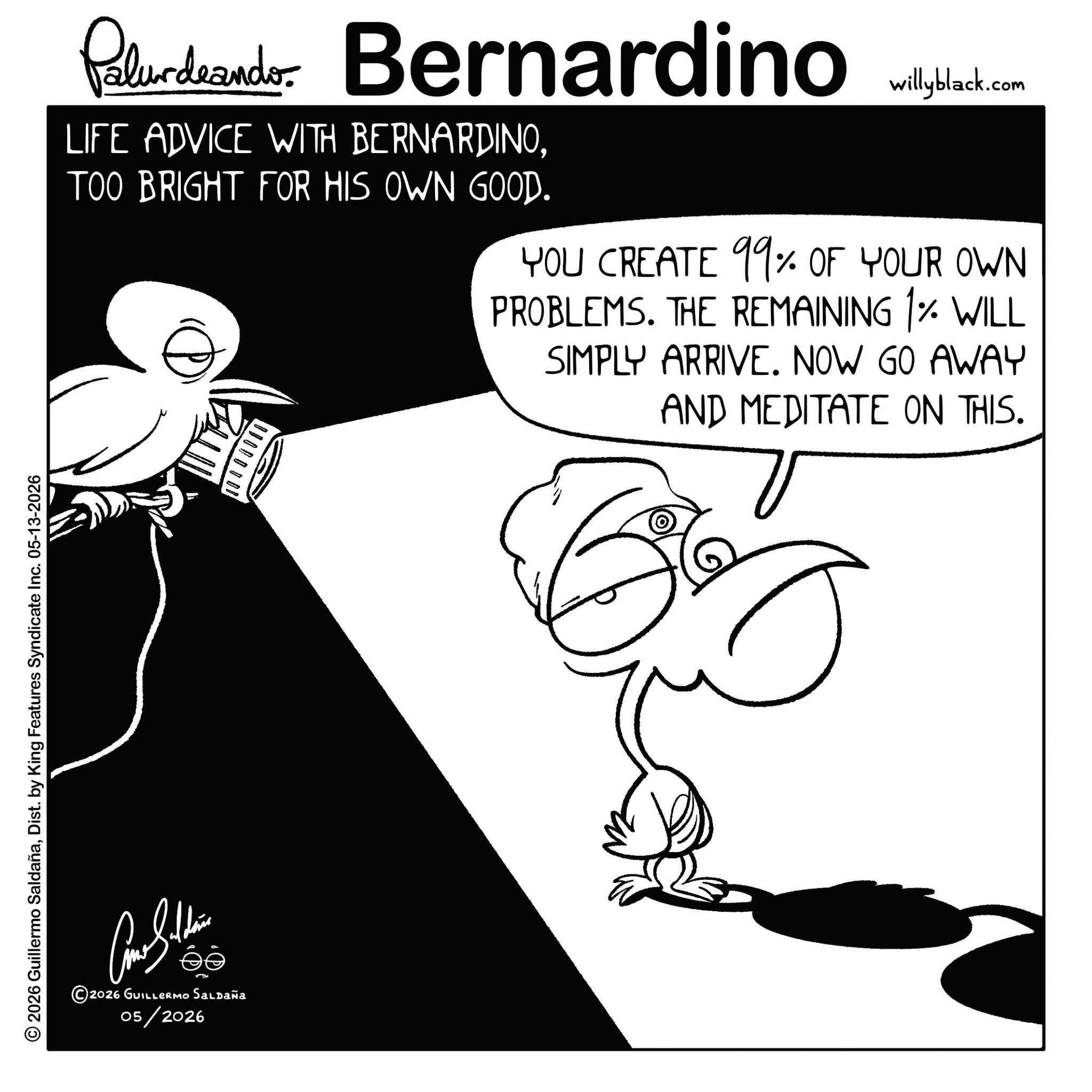 Graphics OCR: © 2026 Guillermo SaldañaDist. by King Features Syndicate Inc. 05-13-2026 2026 GUILLERMO SALDAÑA 05/2026 Palurdeando Bernardino LIFE ADVICE WITH BERNARDINOTOO BRIGHT FOR HIS OWN GOOD. ? willyblack.com YOU CREATE 99% OF YOUR OWN PROBLEMS. THE REMAINING 1% WILL SIMPLY ARRIVE. NOW GO AWAY AND MEDITATE ON THIS. © 2026 Guillermo SaldañaDist . by King Features Syndicate Inc. 05-13-2026 2026 GUILLERMO SALDAÑA 05/2026 Palurdeando Bernardino LIFE ADVICE WITH BERNARDINOTOO BRIGHT FOR HIS OWN GOOD . ? willyblack.com YOU CREATE 99 % OF YOUR OWN PROBLEMS . THE REMAINING 1 % WILL SIMPLY ARRIVE . NOW GO AWAY AND MEDITATE ON THIS .