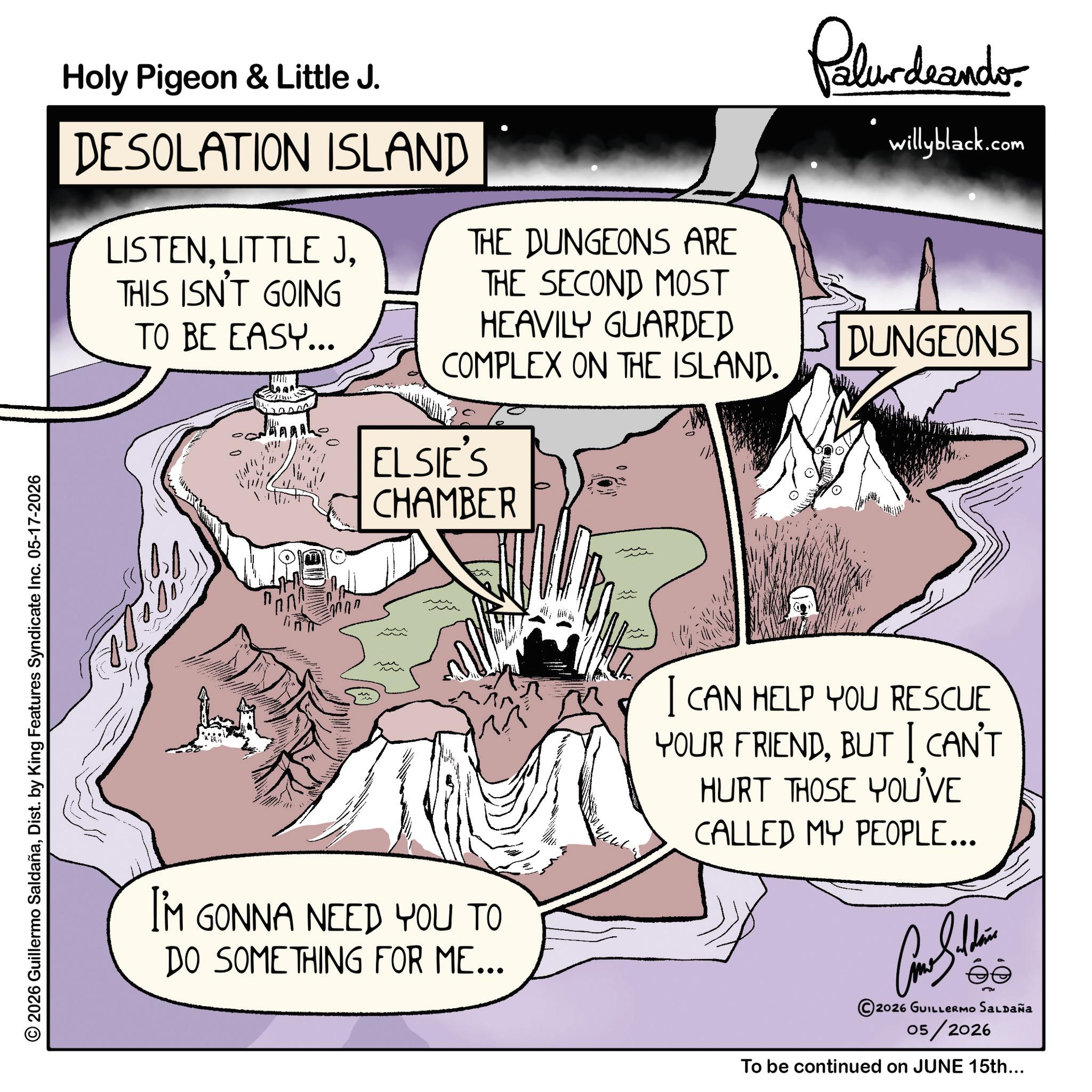 Dist. by King Features Syndicate Inc. 05-17-2026 Holy Pigeon & Little J. DESOLATION ISLAND LISTENTHIS ISN'T GOING TO BE EASY... THE DUNGEONS ARE THE SECOND MOST HEAVILY GUARDED Palurdeando willyblack.com DUNGEONS COMPLEX ON THE ISLAND. ELSIE'S CHAMBER I'M GONNA NEED YOU TO DO SOMETHING FOR ME... I CAN HELP YOU RESCUE YOUR FRIENDBUT I CAN'T HURT THOSE YOU'VE CALLED MY PEOPLE... 2026 GUILLERMO SALDAÑa 05/2026 To be continued on JUNE 15th... 2026 Guillermo SaldañaDist . by King Features Syndicate Inc. 05-17-2026 Holy Pigeon & Little J. DESOLATION ISLAND LISTENLITTLE JTHIS ISN'T GOING TO BE EASY ... THE DUNGEONS ARE THE SECOND MOST HEAVILY GUARDED Palurdeando willyblack.com DUNGEONS COMPLEX ON THE ISLAND . ELSIE'S CHAMBER I'M GONNA NEED YOU TO DO SOMETHING FOR ME ... I CAN HELP YOU RESCUE YOUR FRIENDBUT I CAN'T HURT THOSE YOU'VE CALLED MY PEOPLE ... 2026 GUILLERMO SALDAÑa 05/2026 To be continued on JUNE 15th ...