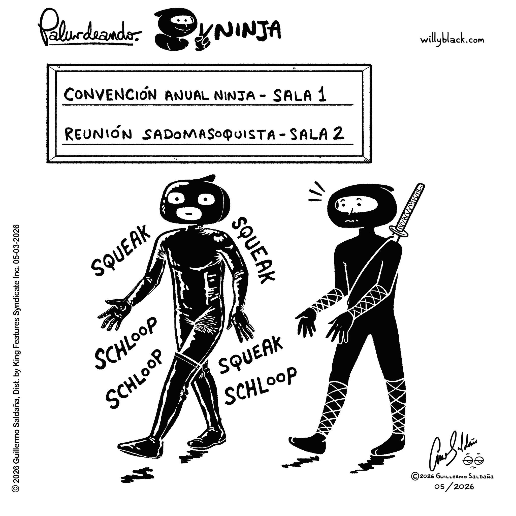 Animation OCR: © 2026 Guillermo SaldañaDist. by King Features Syndicate Inc. 05-03-2026 Paludando. SYNINJA CONVENCIÓN ANUAL NINJA - SALA 1 REUNIÓN SADOMASOQUISTA-SALAZ SQUEAK SQUEAK SCHLOOP SCHLOOP SQUEAK SCHLOOP ??/ 2026 GUILLERMO SALDAÑA 05/2026 willyblack.com © 2026 Guillermo SaldañaDist . by King Features Syndicate Inc. 05-03-2026 Paludando . SYNINJA CONVENCIÓN ANUAL NINJA - SALA 1 REUNIÓN SADOMASOQUISTA - SALAZ SQUEAK SQUEAK SCHLOOP SCHLOOP SQUEAK SCHLOOP ?? / 2026 GUILLERMO SALDAÑA 05/2026 willyblack.com