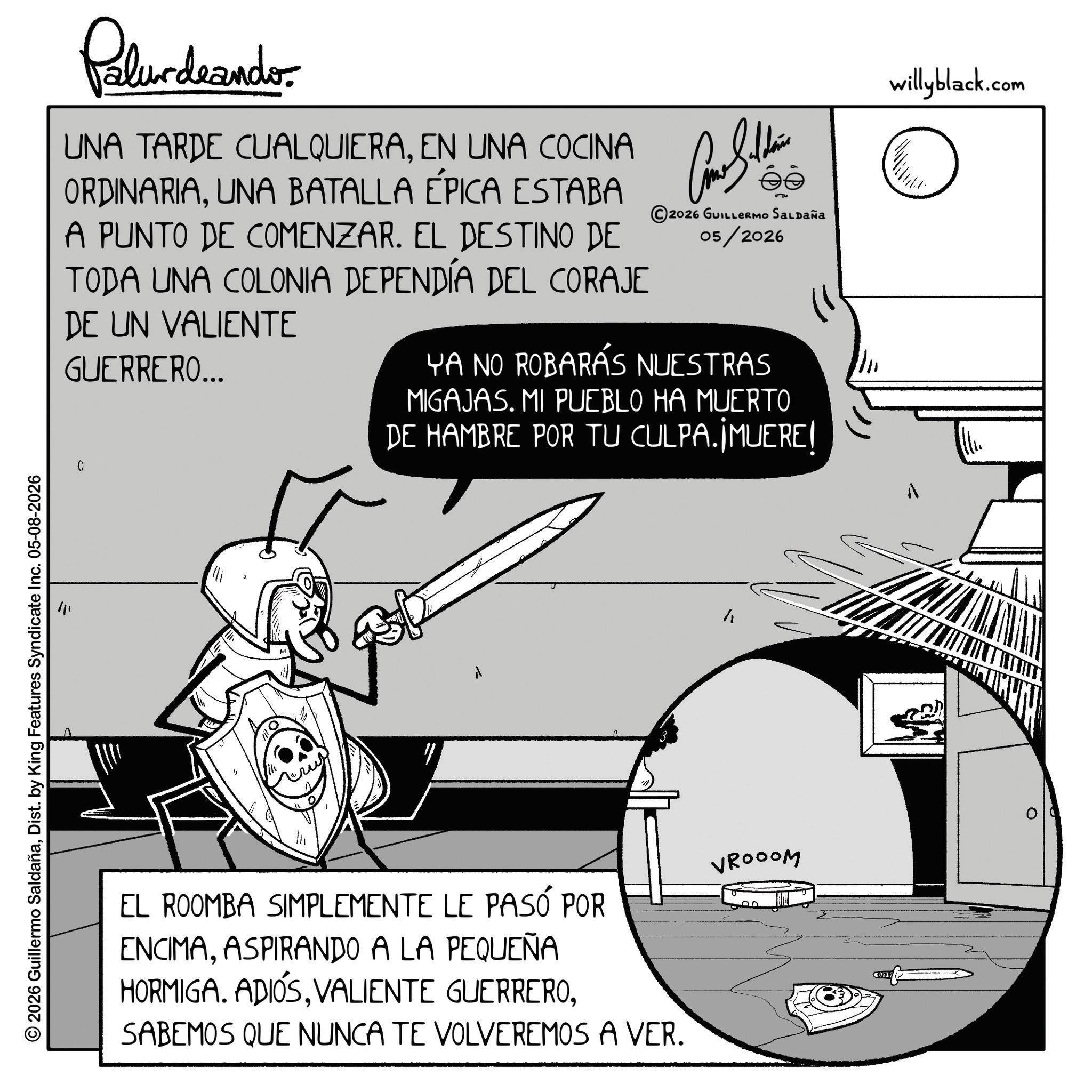 Comics OCR: 2026 Guillermo SaldañaDist. by King Features Syndicate Inc. 05-08-2026 Pelundaander UNA TARDE CUALQUIERAEN UNA COCINA ORDINARIAUNA BATALLA ÉPICA ESTABA A PUNTO DE COMENZAR. EL DESTINO DE TODA UNA COLONIA DEPENDÍA DEL CORAJE DE UN VALIENTE GUERRERO... Come Saldain ?? s?? 2026 GUILLERMO SALDAÑA 05/2026 YA NO ROBARÁS NUESTRAS MIGAJAS. MI PUEBLO HA MUERTO DE HAMBRE POR TU CULPA.¡MUERE! willyblack.com ???? ? EL ROOMBA SIMPLEMENTE LE PASÓ POR ENCIMAASPIRANDO A LA PEQUEÑA HORMIGA. ADIÓSSABEMOS QUE NUNCA TE VOLVEREMOS A VER. VROOOM C(21) 2026 Guillermo SaldañaDist . by King Features Syndicate Inc. 05-08-2026 Pelundaander UNA TARDE CUALQUIERAEN UNA COCINA ORDINARIAUNA BATALLA ÉPICA ESTABA A PUNTO DE COMENZAR . EL DESTINO DE TODA UNA COLONIA DEPENDÍA DEL CORAJE DE UN VALIENTE GUERRERO ... Come Saldain ?? s?? 2026 GUILLERMO SALDAÑA 05/2026 YA NO ROBARÁS NUESTRAS MIGAJAS . MI PUEBLO HA MUERTO DE HAMBRE POR TU CULPA.¡MUERE ! willyblack.com ???? ? EL ROOMBA SIMPLEMENTE LE PASÓ POR ENCIMAASPIRANDO A LA PEQUEÑA HORMIGA . ADIÓSVALIENTE GUERREROSABEMOS QUE NUNCA TE VOLVEREMOS A VER . VROOOM C ( 21 )