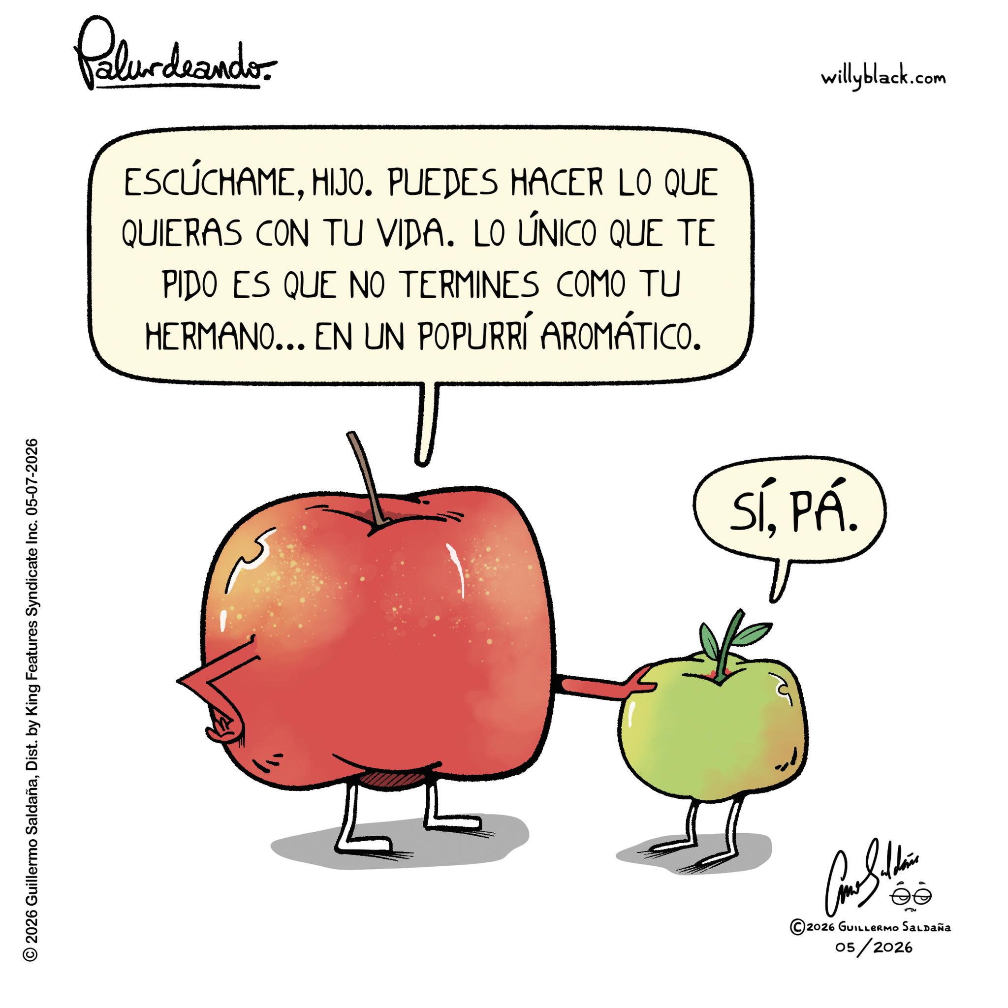 McIntosh red OCR: © 2026 Guillermo SaldañaDist. by King Features Syndicate Inc. 05-07-2026 Palurdeander. ESCÚCHAMEHIJO. PUEDES HACER LO QUE QUIERAS CON TU VIDA. LO ÚNICO QUE TE PIDO ES QUE NO TERMINES COMO TU HERMANO... EN UN POPURRÍ AROMÁTICO. SÍPÁ. Come Soldie ©2026 GUILLERMO SALDAÑA 05/2026 willyblack.com © 2026 Guillermo SaldañaDist . by King Features Syndicate Inc. 05-07-2026 Palurdeander . ESCÚCHAMEHIJO . PUEDES HACER LO QUE QUIERAS CON TU VIDA . LO ÚNICO QUE TE PIDO ES QUE NO TERMINES COMO TU HERMANO ... EN UN POPURRÍ AROMÁTICO . SÍPÁ . Come Soldie © 2026 GUILLERMO SALDAÑA 05/2026 willyblack.com