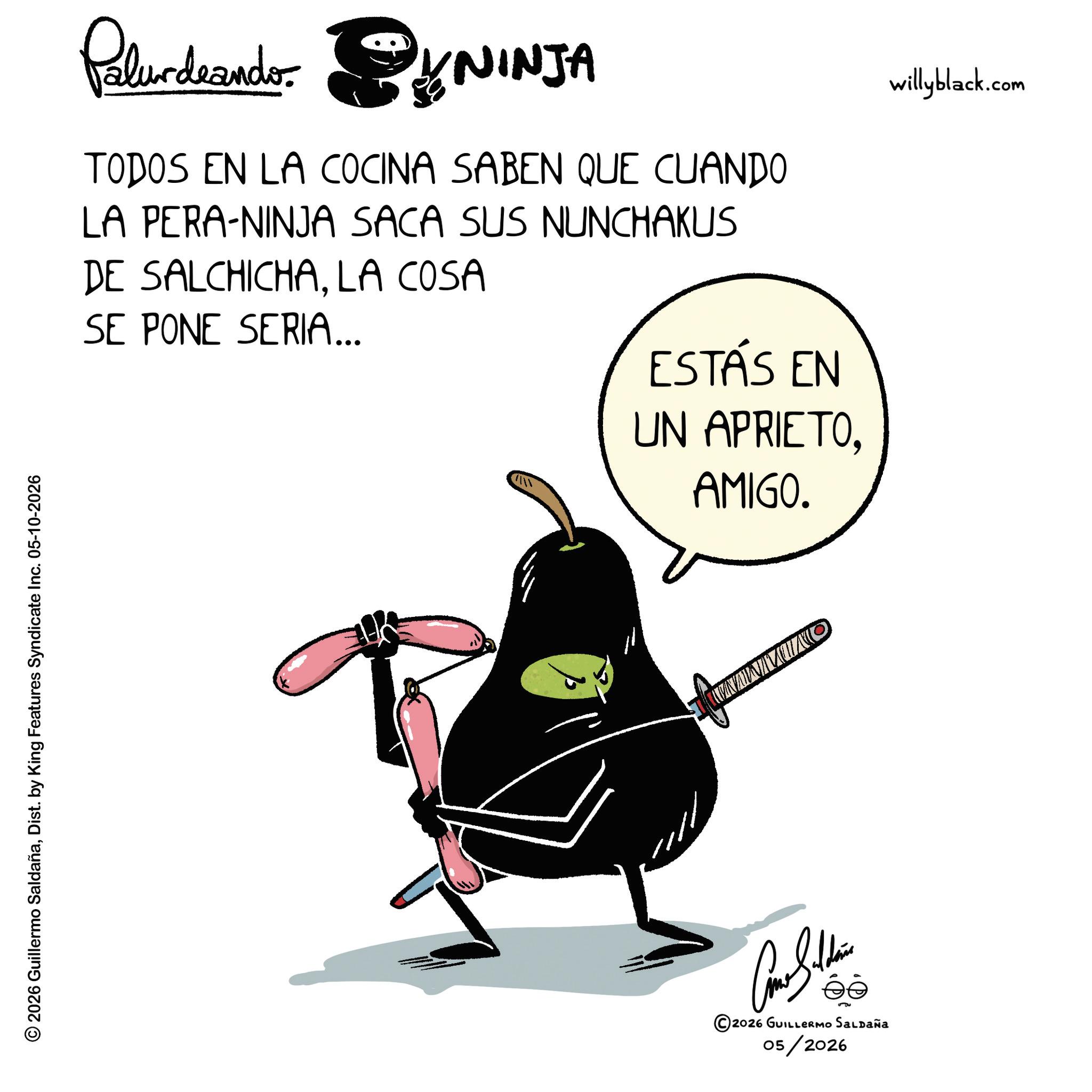 Photo caption OCR: © 2026 Guillermo SaldañaDist. by King Features Syndicate Inc. 05-10-2026 Paludando: NINJA TODOS EN LA COCINA SABEN QUE CUANDO LA PERA-NINJA SACA SUS NUNCHAKUS DE SALCHICHALA COSA SE PONE SERIA... ESTÁS EN UN APRIETOAMIGO. willyblack.com Con Soldie 2026 GUILLERMO SALDAÑA 05/2026 NAWMUNO © 2026 Guillermo SaldañaDist . by King Features Syndicate Inc. 05-10-2026 Paludando : NINJA TODOS EN LA COCINA SABEN QUE CUANDO LA PERA - NINJA SACA SUS NUNCHAKUS DE SALCHICHALA COSA SE PONE SERIA ... ESTÁS EN UN APRIETOAMIGO . willyblack.com Con Soldie 2026 GUILLERMO SALDAÑA 05/2026 NAWMUNO