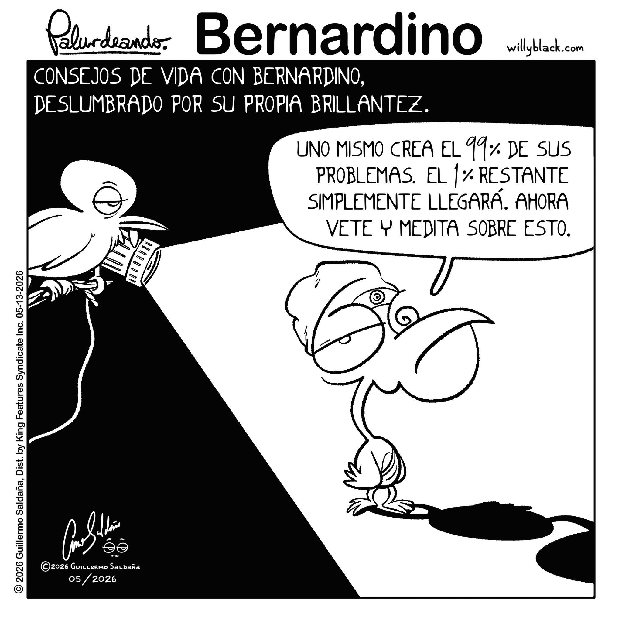 Photo caption OCR: © 2026 Guillermo SaldañaDist. by King Features Syndicate Inc. 05-13-2026 2026 GUILLERMO SALDAÑA 05/2026 Palurdeando Bernardino CONSEJOS DE VIDA CON BERNARDINODESLUMBRADO POR SU PROPIA BRILLANTEZ. ? willyblack.com UNO MISMO CREA EL 99% DE SUS PROBLEMAS. EL 1% RESTANTE SIMPLEMENTE LLEGARÁ. AHORA VETE Y MEDITA SOBRE ESTO. © 2026 Guillermo SaldañaDist . by King Features Syndicate Inc. 05-13-2026 2026 GUILLERMO SALDAÑA 05/2026 Palurdeando Bernardino CONSEJOS DE VIDA CON BERNARDINODESLUMBRADO POR SU PROPIA BRILLANTEZ . ? willyblack.com UNO MISMO CREA EL 99 % DE SUS PROBLEMAS . EL 1 % RESTANTE SIMPLEMENTE LLEGARÁ . AHORA VETE Y MEDITA SOBRE ESTO .