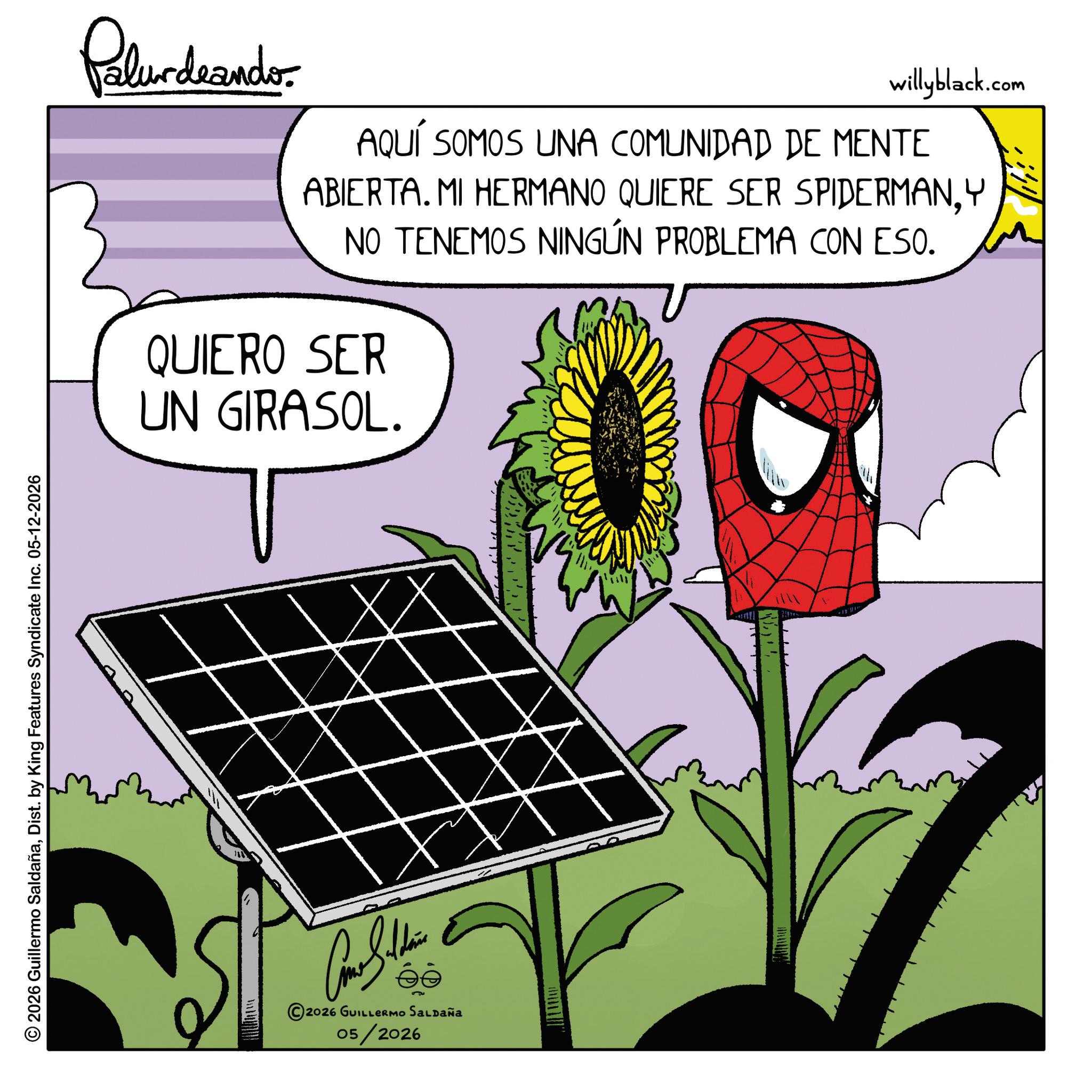Fiction OCR: © 2026 Guillermo SaldañaDist. by King Features Syndicate Inc. 05-12-2026 Palurdeando. willyblack.com AQUÍ SOMOS UNA COMUNIDAD DE MENTE ABIERTA. MI HERMANO QUIERE SER SPIDERMANY NO TENEMOS NINGÚN PROBLEMA CON ESO. QUIERO SER UN GIRASOL. Come Saldain 2026 GUILLERMO SALDAÑA 05/2026 ??? © 2026 Guillermo SaldañaDist . by King Features Syndicate Inc. 05-12-2026 Palurdeando . willyblack.com AQUÍ SOMOS UNA COMUNIDAD DE MENTE ABIERTA . MI HERMANO QUIERE SER SPIDERMANY NO TENEMOS NINGÚN PROBLEMA CON ESO . QUIERO SER UN GIRASOL . Come Saldain 2026 GUILLERMO SALDAÑA 05/2026 ???