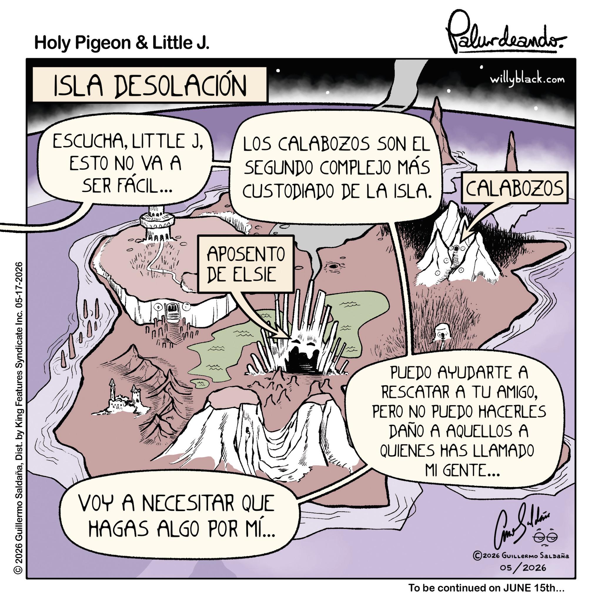 Animation OCR: 2026 Guillermo SaldañaDist. by King Features Syndicate Inc. 05-17-2026 Holy Pigeon & Little J. ISLA DESOLACIÓN ESCUCHAESTO NO VA A SER FÁCIL... Palurdeando willyblack.com LOS CALABOZOS SON EL SEGUNDO COMPLEJO MÁS CUSTODIADO DE LA ISLA. CALABOZOS APOSENTO DE ELSIE VOY A NECESITAR QUE HAGAS ALGO POR MÍ... PUEDO AYUDARTE A RESCATAR A TU AMIGOPERO NO PUEDO HACERLES DAÑO A AQUELLOS A QUIENES HAS LLAMADO MI GENTE... 2026 GUILLERMO SALDAÑa 05/2026 To be continued on JUNE 15th... 2026 Guillermo SaldañaDist . by King Features Syndicate Inc. 05-17-2026 Holy Pigeon & Little J. ISLA DESOLACIÓN ESCUCHALITTLE JESTO NO VA A SER FÁCIL ... Palurdeando willyblack.com LOS CALABOZOS SON EL SEGUNDO COMPLEJO MÁS CUSTODIADO DE LA ISLA . CALABOZOS APOSENTO DE ELSIE VOY A NECESITAR QUE HAGAS ALGO POR MÍ ... PUEDO AYUDARTE A RESCATAR A TU AMIGOPERO NO PUEDO HACERLES DAÑO A AQUELLOS A QUIENES HAS LLAMADO MI GENTE ... 2026 GUILLERMO SALDAÑa 05/2026 To be continued on JUNE 15th ...