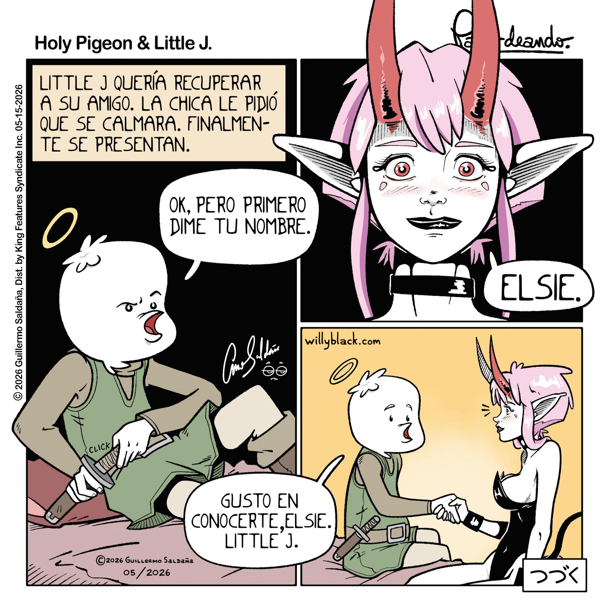 Comics OCR: © 2026 Guillermo SaldañaDist. by King Features Syndicate Inc. 05-15-2026 Holy Pigeon & Little J. LITTLE J QUERÍA RECUPERAR A SU AMIGO. LA CHICA LE PIDIÓ QUE SE CALMARA. FINALMEN- TE SE PRESENTAN. deando ? a OKPERO PRIMERO DIME TU NOMBRE. CLICK ©2026 GUILLERMO SALDAÑA 05/2026 Cono Sithin willyblack.com ELSIE. GUSTO EN CONOCERTEELSIE. LITTLE J. ??? © 2026 Guillermo SaldañaDist . by King Features Syndicate Inc. 05-15-2026 Holy Pigeon & Little J. LITTLE J QUERÍA RECUPERAR A SU AMIGO . LA CHICA LE PIDIÓ QUE SE CALMARA . FINALMEN- TE SE PRESENTAN . deando ? a OKPERO PRIMERO DIME TU NOMBRE . CLICK © 2026 GUILLERMO SALDAÑA 05/2026 Cono Sithin willyblack.com ELSIE . GUSTO EN CONOCERTEELSIE . LITTLE J. ???