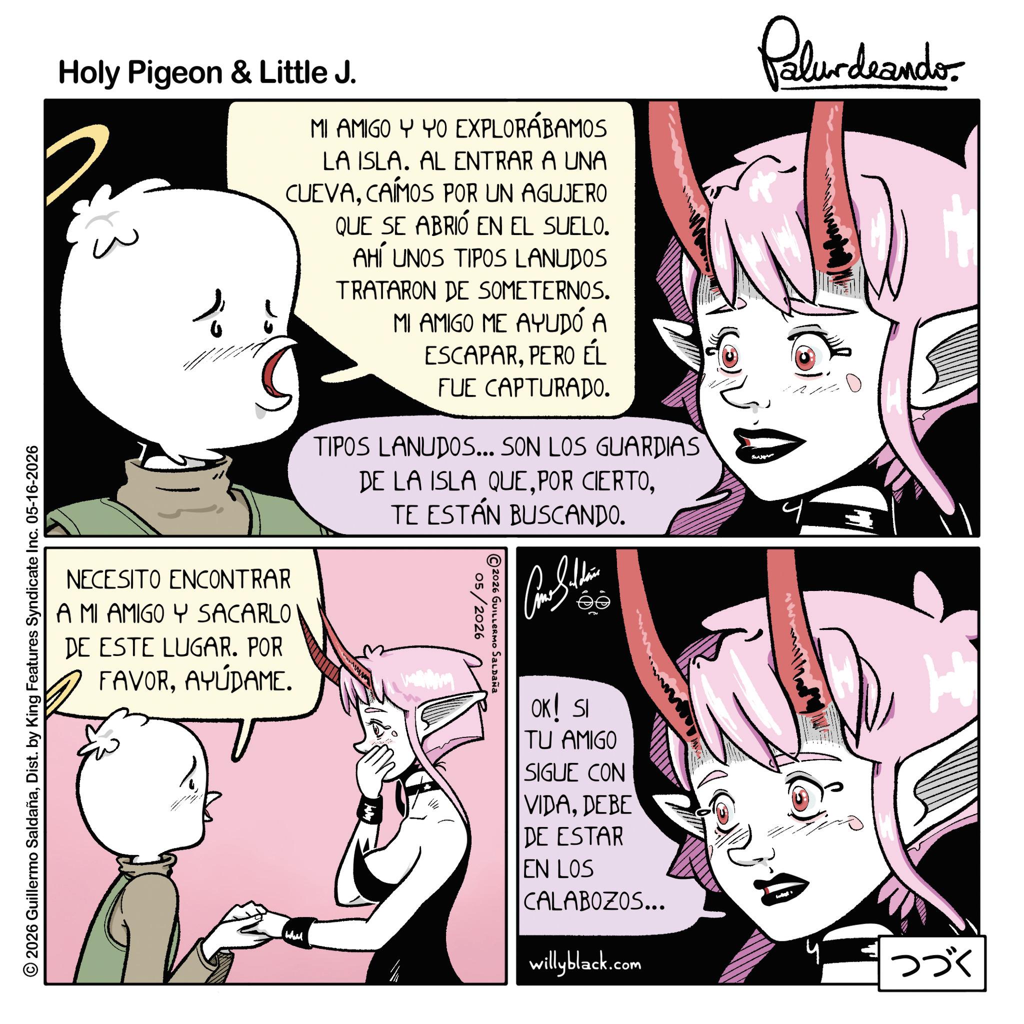 Animation OCR: Holy Pigeon & Little J. = MI AMIGO Y YO EXPLORÁBAMOS LA ISLA. AL ENTRAR A UNA CUEVACAÍMOS POR UN AGUJERO QUE SE ABRIÓ EN EL SUELO. AHÍ UNOS TIPOS LANUDOS TRATARON DE SOMETERNOS. MI AMIGO ME AYUDÓ A ESCAPARPERO ÉL FUE CAPTURADO. TIPOS LANUDOS... SON LOS GUARDIAS DE LA ISLA QUETE ESTÁN BUSCANDO. NECESITO ENCONTRAR A MI AMIGO Y SACARLO DE ESTE LUGAR. POR FAVORAYÚDAME. © 2026 Guillermo SaldañaDist. by King Features Syndicate Inc. 05-16-2026 Whil 05/2026 2026 GUILLERMO SALDAÑA Palurdeando OK! SI TU AMIGO SIGUE CON VIDADEBE DE ESTAR EN LOS CALABOZOS... willyblack.com ??? Holy Pigeon & Little J. = MI AMIGO Y YO EXPLORÁBAMOS LA ISLA . AL ENTRAR A UNA CUEVACAÍMOS POR UN AGUJERO QUE SE ABRIÓ EN EL SUELO . AHÍ UNOS TIPOS LANUDOS TRATARON DE SOMETERNOS . MI AMIGO ME AYUDÓ A ESCAPARPERO ÉL FUE CAPTURADO . TIPOS LANUDOS ... SON LOS GUARDIAS DE LA ISLA QUEPOR CIERTOTE ESTÁN BUSCANDO . NECESITO ENCONTRAR A MI AMIGO Y SACARLO DE ESTE LUGAR . POR FAVORAYÚDAME . © 2026 Guillermo SaldañaDist . by King Features Syndicate Inc. 05-16-2026 Whil 05/2026 2026 GUILLERMO SALDAÑA Palurdeando OK ! SI TU AMIGO SIGUE CON VIDADEBE DE ESTAR EN LOS CALABOZOS ... willyblack.com ???