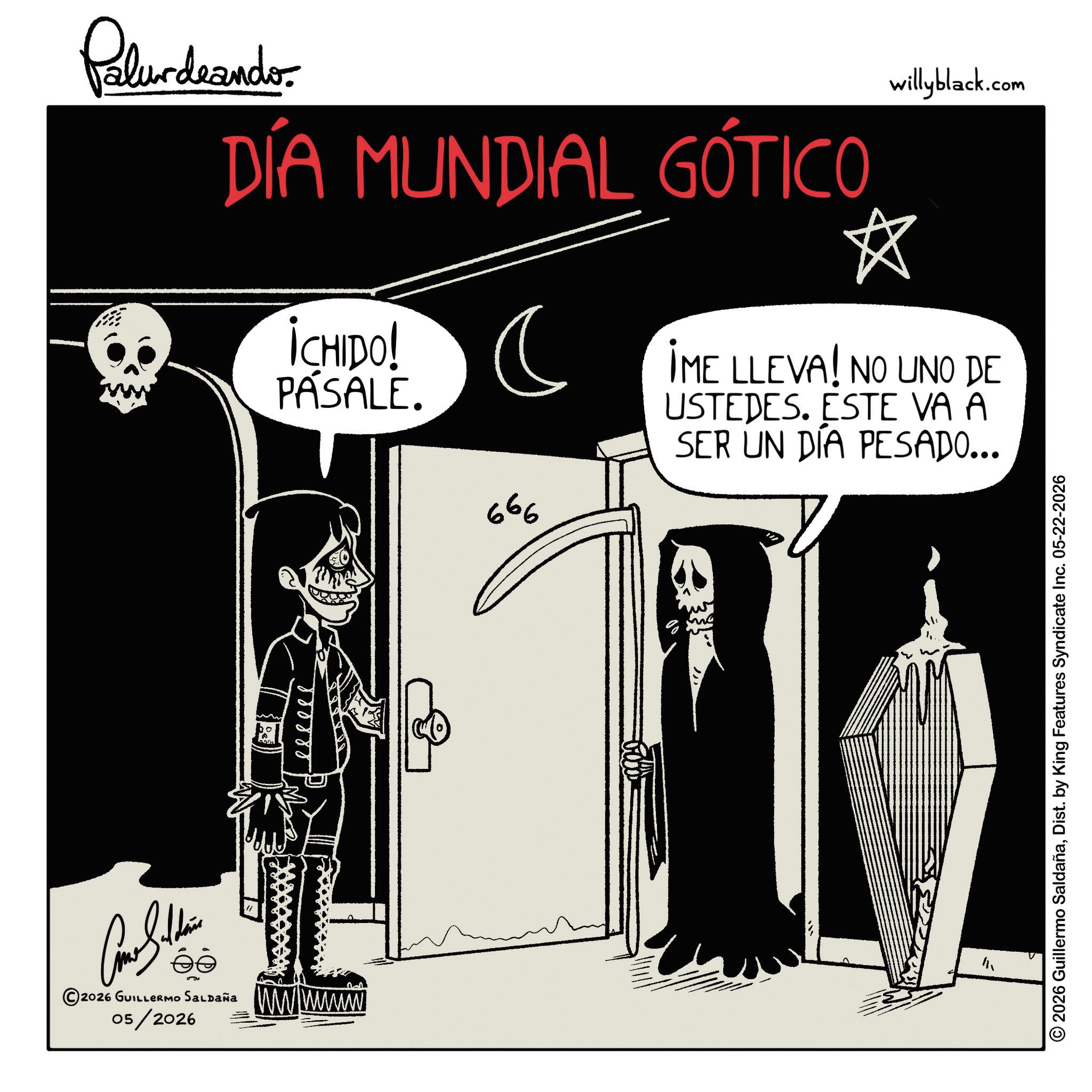 Graphic design OCR: Palurdeando DÍA MUNDIAL GÓTICO ICHIDO! PÁSALE. ? 666 willyblack.com * IME LLEVA! NO UNO DE USTEDES. ESTE VA A SER UN DÍA PESADO... Como Soldie ?? 2026 GUILLERMO SALDAÑA 05/2026 wwwww ? 2026 Guillermo SaldañaDist. by King Features Syndicate Inc. 05-22-2026 Palurdeando DÍA MUNDIAL GÓTICO ICHIDO ! PÁSALE . ? 666 willyblack.com * IME LLEVA ! NO UNO DE USTEDES . ESTE VA A SER UN DÍA PESADO ... Como Soldie ?? 2026 GUILLERMO SALDAÑA 05/2026 wwwww ? 2026 Guillermo SaldañaDist . by King Features Syndicate Inc. 05-22-2026