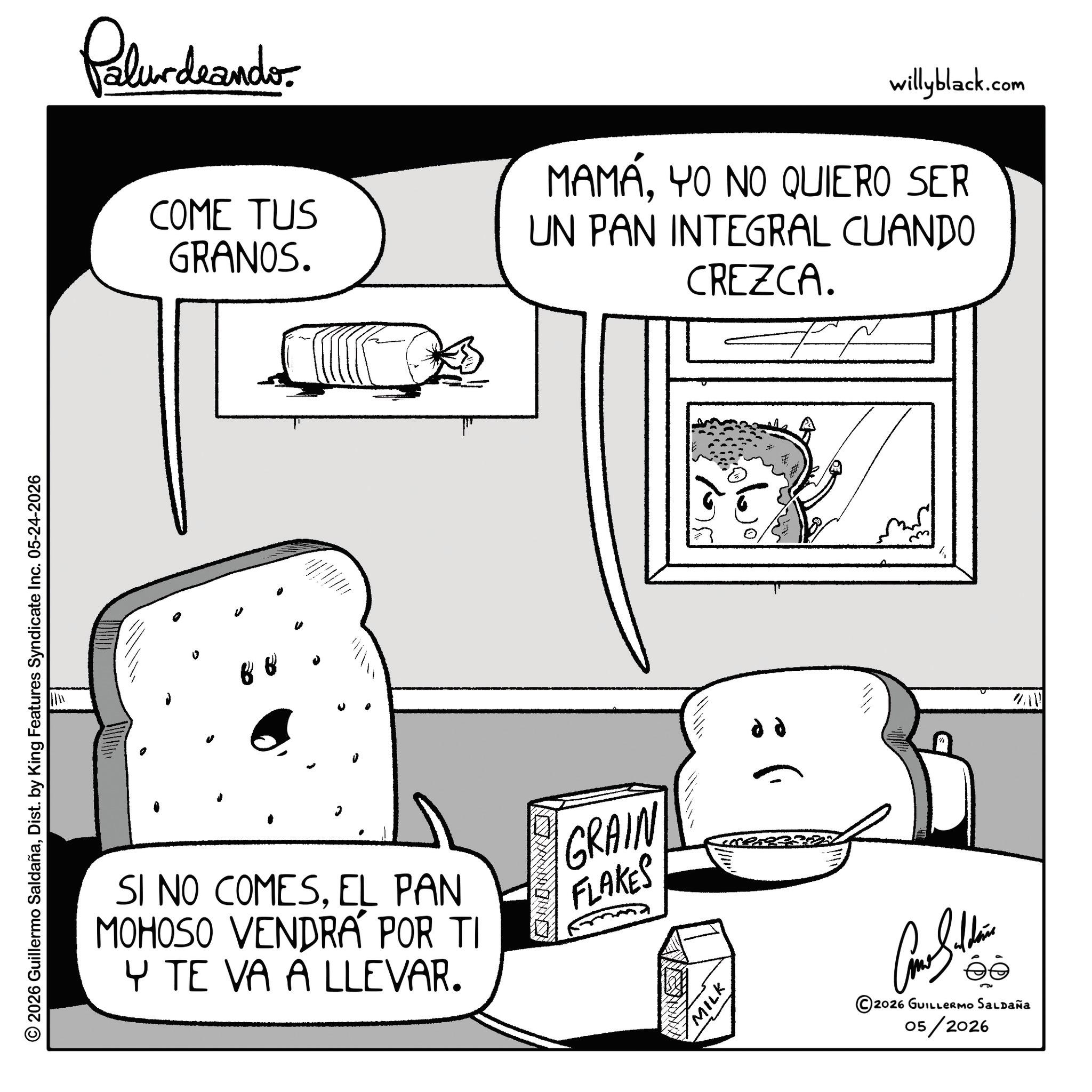Pleased OCR: © 2026 Guillermo SaldañaDist. by King Features Syndicate Inc. 05-24-2026 0 Palurdeander COME TUS GRANOS. willyblack.com MAMÁYO NO QUIERO SER UN PAN INTEGRAL CUANDO CREZCA. ? SI NO COMESEL PAN MOHOSO VENDRA POR TI Y TE VA A LLEVAR. GRAIN FLAKES dd WAV MILK ©2026 GUILLERMO SALDAÑA 05/2026 © 2026 Guillermo SaldañaDist . by King Features Syndicate Inc. 05-24-2026 0 Palurdeander COME TUS GRANOS . willyblack.com MAMÁYO NO QUIERO SER UN PAN INTEGRAL CUANDO CREZCA . ? SI NO COMESEL PAN MOHOSO VENDRA POR TI Y TE VA A LLEVAR . GRAIN FLAKES dd WAV MILK © 2026 GUILLERMO SALDAÑA 05/2026