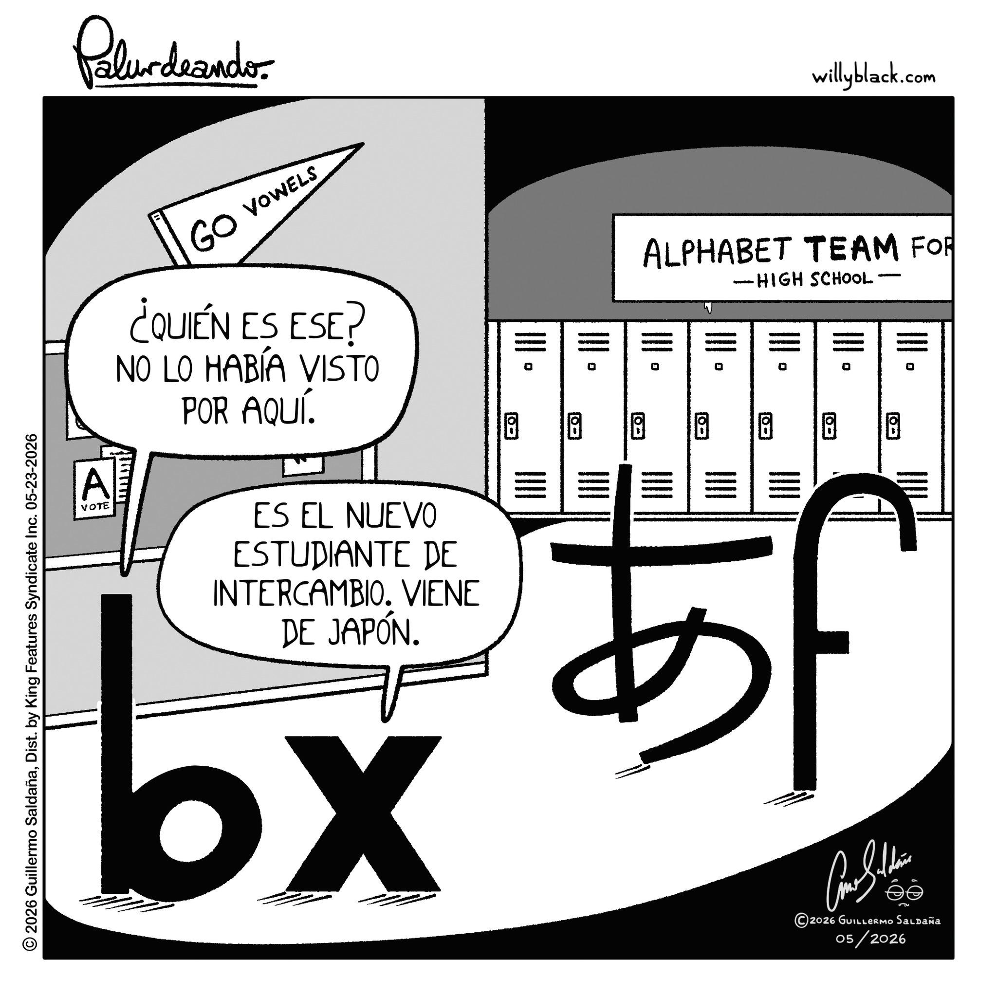Graphics OCR: © 2026 Guillermo SaldañaDist. by King Features Syndicate Inc. 05-23-2026 Palurdeando GO VOWELS willyblack.com A VOTE ¿QUIÉN ES ESE? NO LO HABÍA VISTO POR AQUÍ. ES EL NUEVO ESTUDIANTE DE INTERCAMBIO. VIENE DE JAPÓN. bx ALPHABET TEAM FOR - -HIGH SCHOOL· 5555555 !!!! ?? ??? ??? ? 5F Cone Sulli 2026 GUILLERMO SALDAÑA 05/2026 © 2026 Guillermo SaldañaDist . by King Features Syndicate Inc. 05-23-2026 Palurdeando GO VOWELS willyblack.com A VOTE ¿ QUIÉN ES ESE ? NO LO HABÍA VISTO POR AQUÍ . ES EL NUEVO ESTUDIANTE DE INTERCAMBIO . VIENE DE JAPÓN . bx ALPHABET TEAM FOR - -HIGH SCHOOL · 5555555 !!!! ?? ??? ??? ? 5F Cone Sulli 2026 GUILLERMO SALDAÑA 05/2026