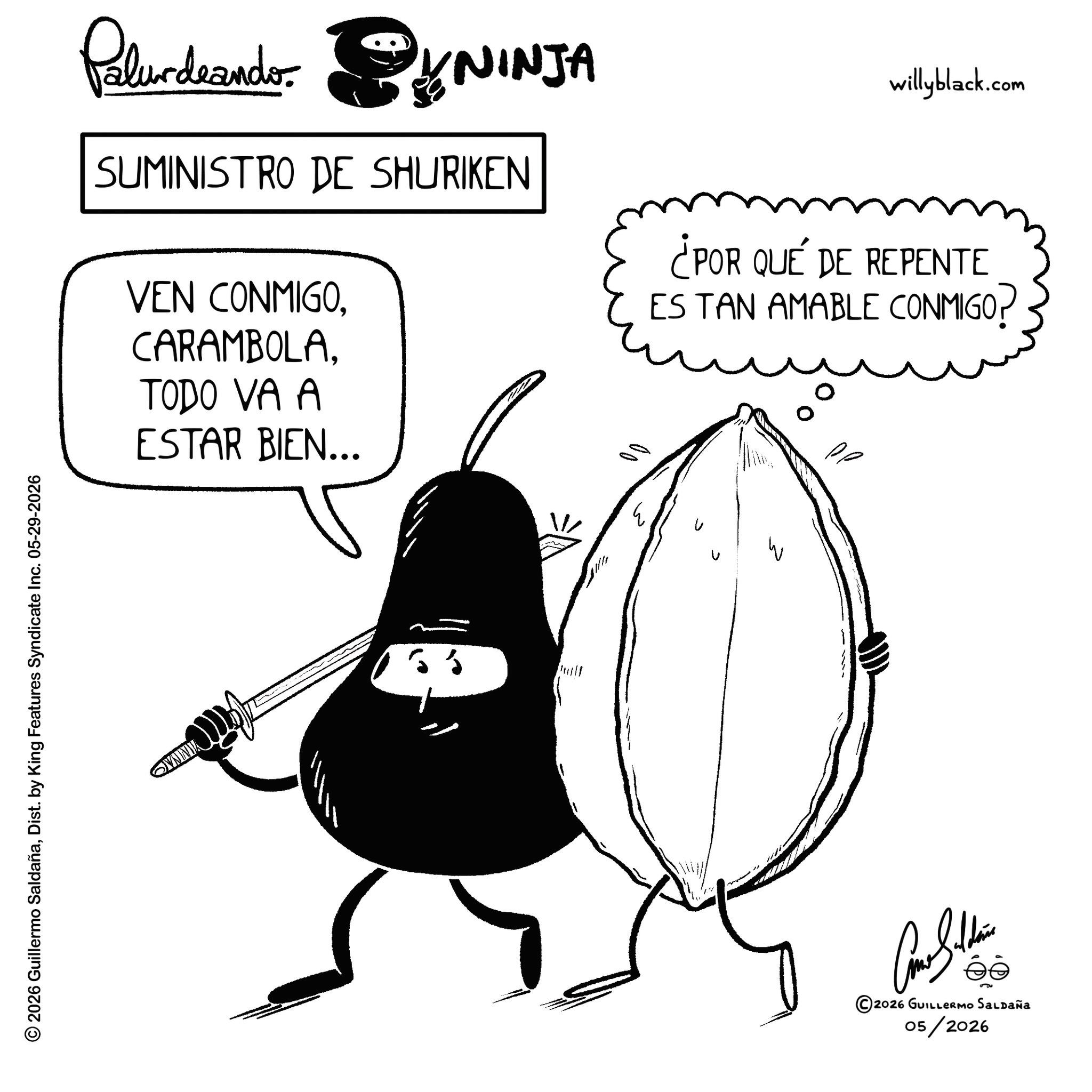 Graphics OCR: © 2026 Guillermo SaldañaDist. by King Features Syndicate Inc. 05-29-2026 OVNINIA Paludeando YNINJA SUMINISTRO DE SHURIKEN VEN CONMIGOTODO VA A ESTAR BIEN... willyblack.com ¿POR QUÉ DE REPENTE ES TAN AMABLE CONMIGO? ?????? ©2026 GUILLERMO SALDAÑA 05/2026 © 2026 Guillermo SaldañaDist . by King Features Syndicate Inc. 05-29-2026 OVNINIA Paludeando YNINJA SUMINISTRO DE SHURIKEN VEN CONMIGOTODO VA A ESTAR BIEN ... willyblack.com ¿ POR QUÉ DE REPENTE ES TAN AMABLE CONMIGO ? ?????? © 2026 GUILLERMO SALDAÑA 05/2026