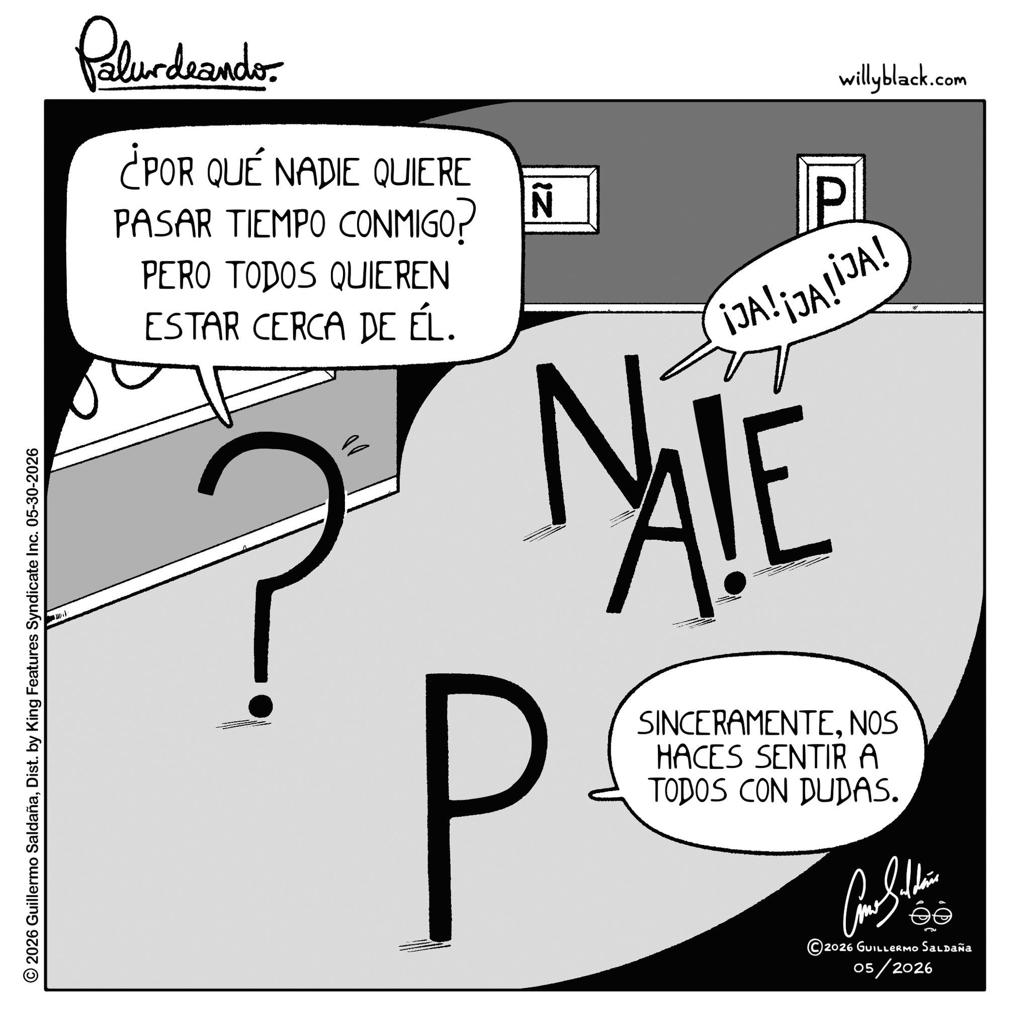 Graphics OCR: © 2026 Guillermo SaldañaDist. by King Features Syndicate Inc. 05-30-2026 Pelundaander ¿POR QUÉ NADIE QUIERE PASAR TIEMPO CONMIGO? PERO TODOS QUIEREN ESTAR CERCA DE ÉL. ? IZ N P willyblack.com ¡JA! ¡JA!IJA! NIE P SINCERAMENTENOS HACES SENTIR A TODOS CON DUDAS. ??????? 2026 GUILLERMO Saldaña 05/2026 © 2026 Guillermo SaldañaDist . by King Features Syndicate Inc. 05-30-2026 Pelundaander ¿ POR QUÉ NADIE QUIERE PASAR TIEMPO CONMIGO ? PERO TODOS QUIEREN ESTAR CERCA DE ÉL . ? IZ N P willyblack.com ¡ JA ! ¡ JA ! IJA ! NIE P SINCERAMENTENOS HACES SENTIR A TODOS CON DUDAS . ??????? 2026 GUILLERMO Saldaña 05/2026