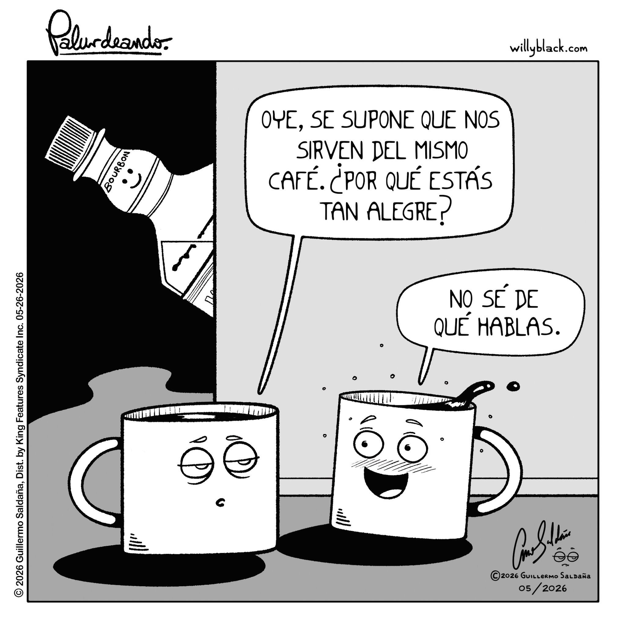 Fiction OCR: Palurdeando. © 2026 Guillermo SaldañaDist. by King Features Syndicate Inc. 05-26-2026 BOURBON OYESE SUPONE QUE NOS SIRVEN DEL MISMO CAFÉ. ¿POR QUÉ ESTÁS TAN ALEGRE? willyblack.com NO SÉ DE QUÉ HABLAS. ° ©2026 GUILLERMO SALDAÑA 05/2026 Palurdeando . © 2026 Guillermo SaldañaDist . by King Features Syndicate Inc. 05-26-2026 BOURBON OYESE SUPONE QUE NOS SIRVEN DEL MISMO CAFÉ . ¿ POR QUÉ ESTÁS TAN ALEGRE ? willyblack.com NO SÉ DE QUÉ HABLAS . ° © 2026 GUILLERMO SALDAÑA 05/2026