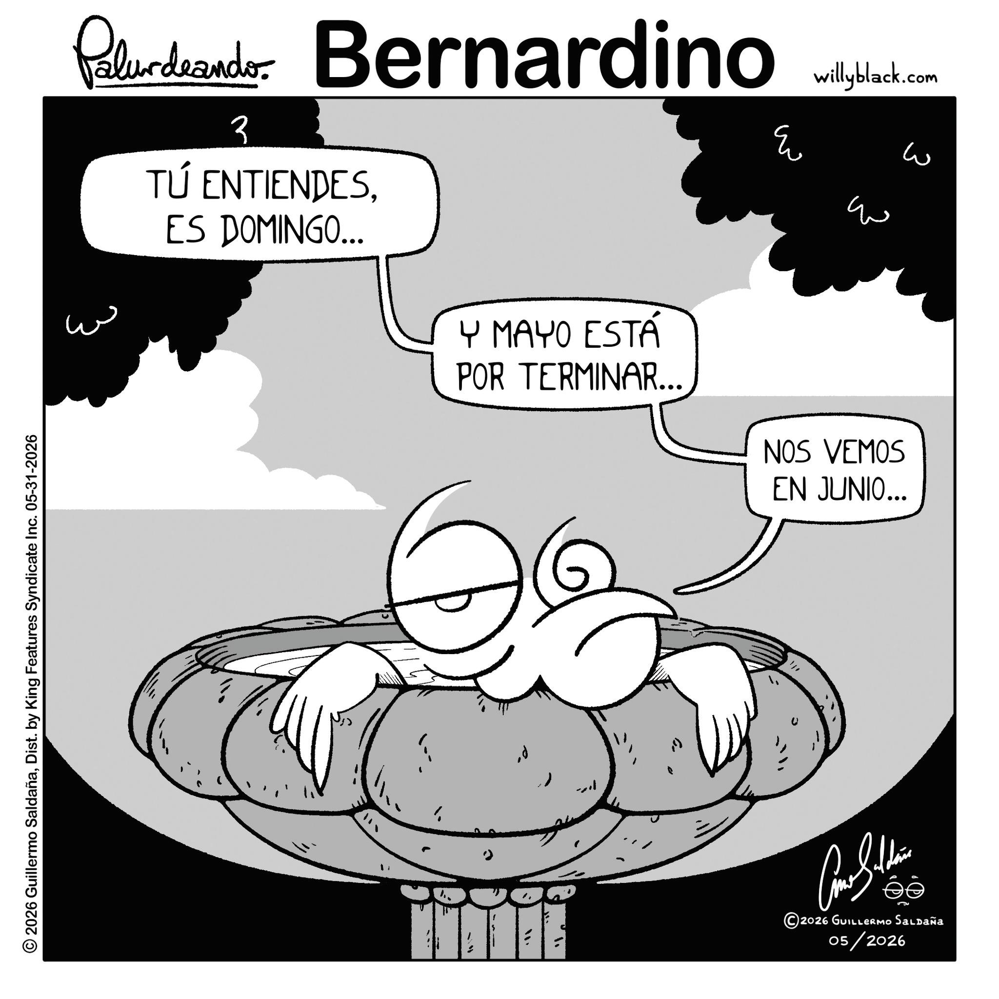 Fictional character OCR: © 2026 Guillermo SaldañaDist. by King Features Syndicate Inc. 05-31-2026 Paludando Bernardino 3 TÚ ENTIENDESES DOMINGO... Y MAYO ESTÁ POR TERMINAR... willyblack.com ? ? ??? NOS VEMOS EN JUNIO... U "/ 2026 GUILLERMOo Saldaña 05/2026 © 2026 Guillermo SaldañaDist . by King Features Syndicate Inc. 05-31-2026 Paludando Bernardino 3 TÚ ENTIENDESES DOMINGO ... Y MAYO ESTÁ POR TERMINAR ... willyblack.com ? ? ??? NOS VEMOS EN JUNIO ... U " / 2026 GUILLERMOo Saldaña 05/2026