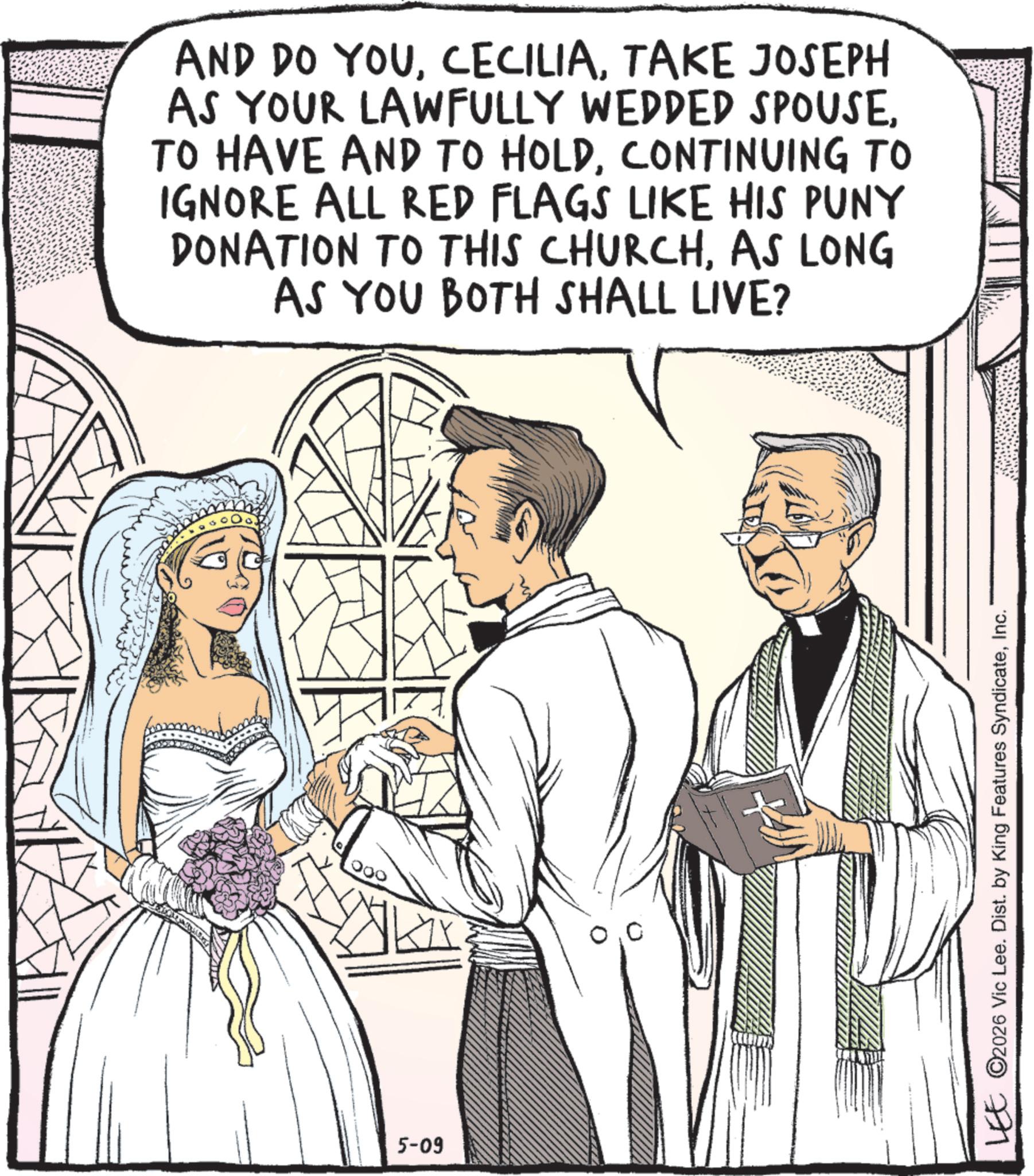 Comics OCR: 5-09 AND DO YOUTAKE JOSEPH AS YOUR LAWFULLY WEDDED SPOUSECONTINUING TO IGNORE ALL RED FLAGS LIKE HIS PUNY DONATION TO THIS CHURCHAS LONG AS YOU BOTH SHALL LIVE? LEE ©2026 Vic Lee. Dist. by King Features SyndicateInc. 5-09 AND DO YOUTAKE JOSEPH AS YOUR LAWFULLY WEDDED SPOUSETO HAVE AND TO HOLDCONTINUING TO IGNORE ALL RED FLAGS LIKE HIS PUNY DONATION TO THIS CHURCHAS LONG AS YOU BOTH SHALL LIVE ? LEE © 2026 Vic Lee . Dist . by King Features Syndicate