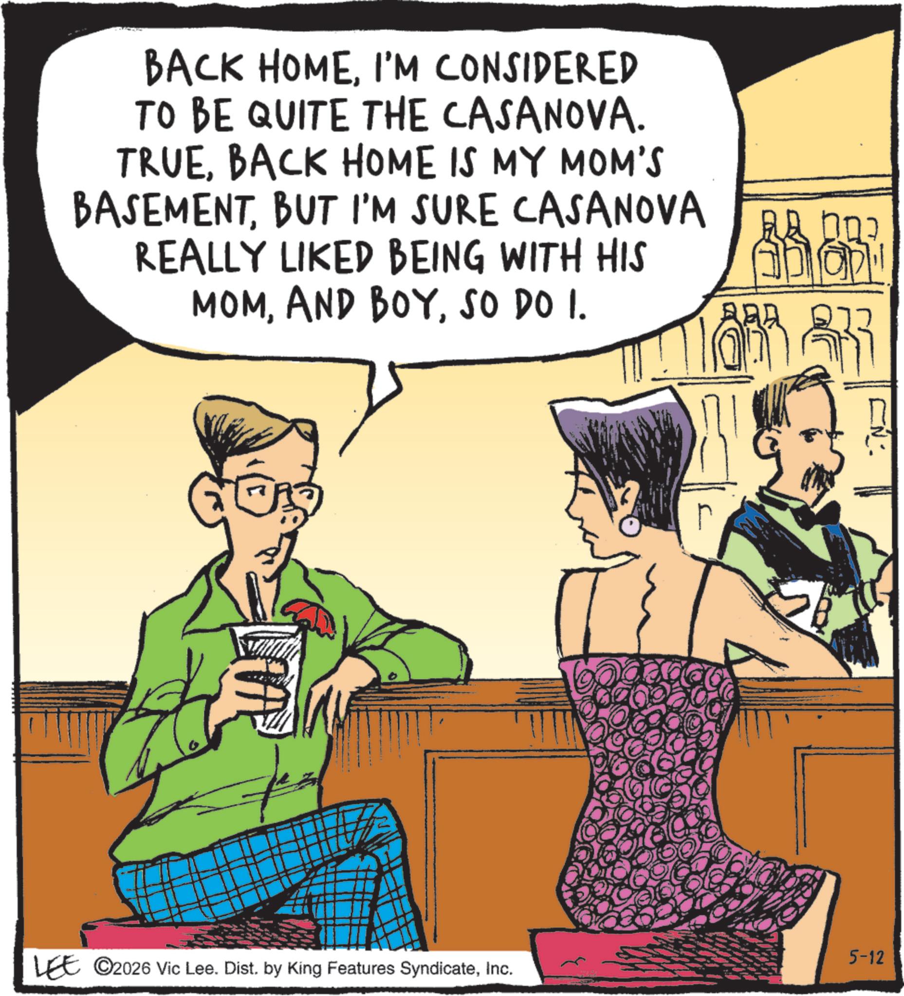 Animated cartoon OCR: BACK HOMEI'M CONSIDERED TO BE QUITE THE CASANOVA. TRUEBACK HOME IS MY MOM'S BASEMENTBUT I'M SURE CASANOVA REALLY LIKED BEING WITH HIS MOMSO DO I. ??? ? AD OPE 1?? ? r CN 5-12 LEE ©2026 Vic Lee. Dist. by King Features SyndicateInc. BACK HOMEI'M CONSIDERED TO BE QUITE THE CASANOVA . TRUEBACK HOME IS MY MOM'S BASEMENTBUT I'M SURE CASANOVA REALLY LIKED BEING WITH HIS MOMAND BOYSO DO I. ??? ? AD OPE 1 ?? ? r CN 5-12 LEE © 2026 Vic Lee . Dist . by King Features Syndicate