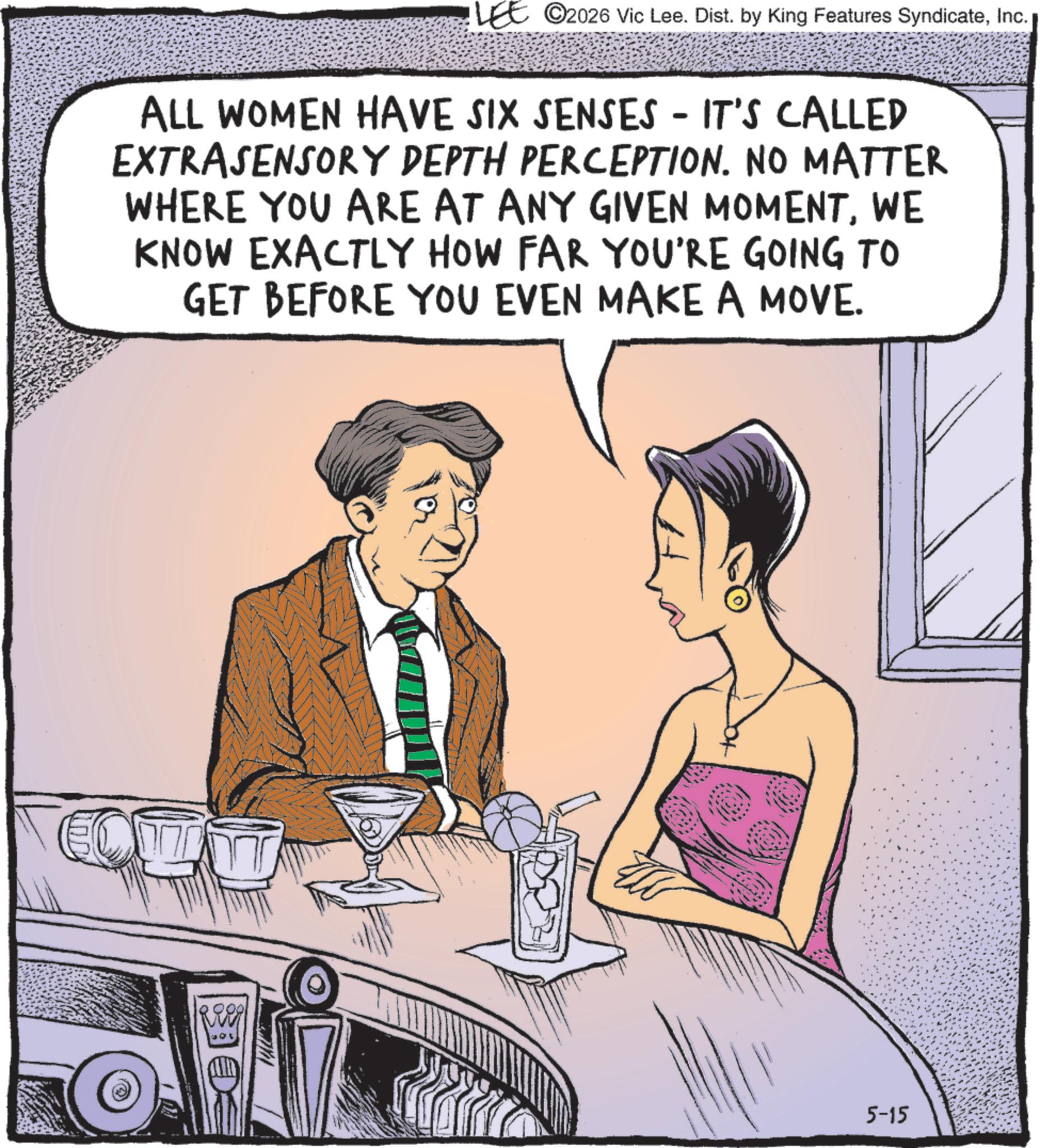 Comic book OCR: LEE 2026 Vic Lee. Dist. by King Features SyndicateInc. ALL WOMEN HAVE SIX SENSES - IT'S CALLED EXTRASENSORY DEPTH PERCEPTION. NO MATTER WHERE YOU ARE AT ANY GIVEN MOMENTWE KNOW EXACTLY HOW FAR YOU'RE GOING TO GET BEFORE YOU EVEN MAKE A MOVE. Reed 5-15 LEE 2026 Vic Lee . Dist . by King Features SyndicateInc. ALL WOMEN HAVE SIX SENSES - IT'S CALLED EXTRASENSORY DEPTH PERCEPTION . NO MATTER WHERE YOU ARE AT ANY GIVEN MOMENTWE KNOW EXACTLY HOW FAR YOU'RE GOING TO GET BEFORE YOU EVEN MAKE A MOVE . Reed 5-15