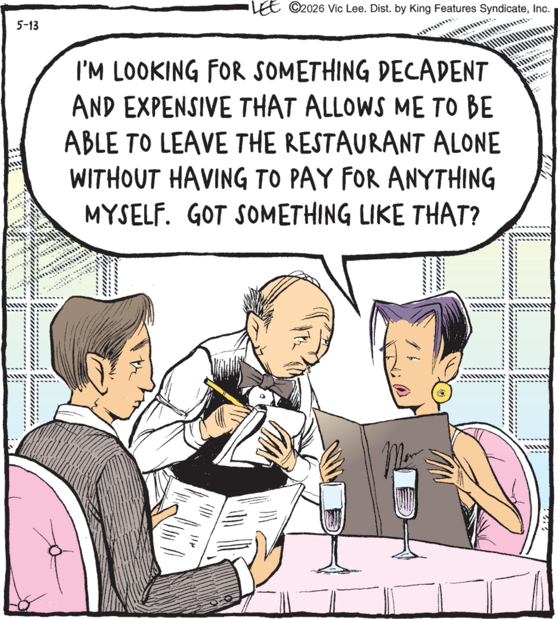 Photo caption OCR: 5-13 212 LEE ©2026 Vic Lee. Dist. by King Features SyndicateInc. I'M LOOKING FOR SOMETHING DECADENT AND EXPENSIVE THAT ALLOWS ME TO BE ABLE TO LEAVE THE RESTAURANT ALONE WITHOUT HAVING TO PAY FOR ANYTHING MYSELF. GOT SOMETHING LIKE THAT? - 5-13 212 LEE © 2026 Vic Lee . Dist . by King Features SyndicateInc. I'M LOOKING FOR SOMETHING DECADENT AND EXPENSIVE THAT ALLOWS ME TO BE ABLE TO LEAVE THE RESTAURANT ALONE WITHOUT HAVING TO PAY FOR ANYTHING MYSELF . GOT SOMETHING LIKE THAT ? -