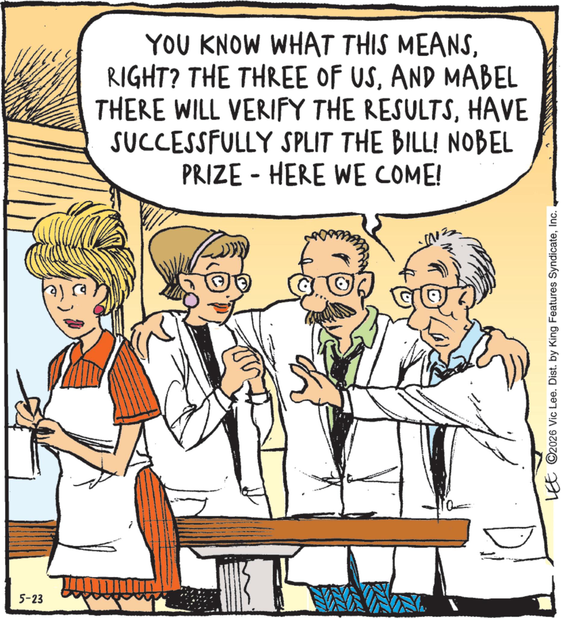 Humour OCR: 5-23 YOU KNOW WHAT THIS MEANSAND MABEL THERE WILL VERIFY THE RESULTSHAVE SUCCESSFULLY SPLIT THE BILL! NOBEL PRIZE - HERE WE COME! LEE ©2026 Vic Lee. Dist. by King Features SyndicateInc. 5-23 YOU KNOW WHAT THIS MEANSRIGHT ? THE THREE OF USAND MABEL THERE WILL VERIFY THE RESULTSHAVE SUCCESSFULLY SPLIT THE BILL ! NOBEL PRIZE - HERE WE COME ! LEE © 2026 Vic Lee . Dist . by King Features Syndicate