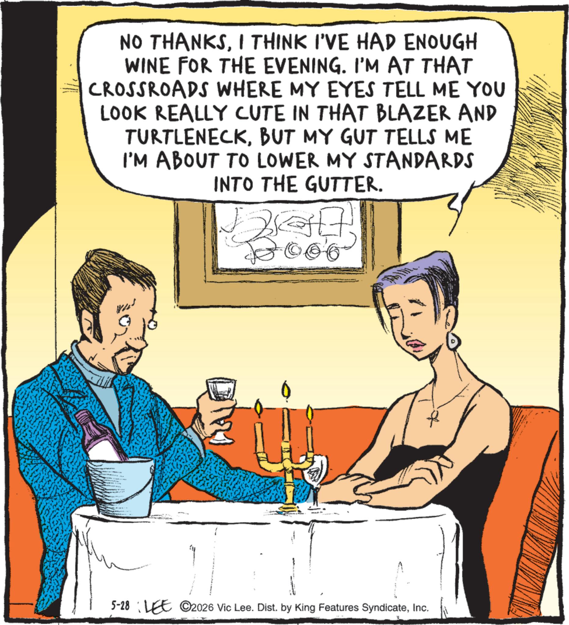 Animation OCR: NO THANKSI THINK I'VE HAD ENOUGH WINE FOR THE EVENING. I'M AT THAT CROSSROADS WHERE MY EYES TELL ME YOU LOOK REALLY CUTE IN THAT BLAZER AND TURTLENECKBUT MY GUT TELLS ME I'M ABOUT TO LOWER MY STANDARDS INTO THE GUTTER. 5-28 LEE 2026 Vic Lee. Dist. by King Features SyndicateInc. NO THANKSI THINK I'VE HAD ENOUGH WINE FOR THE EVENING . I'M AT THAT CROSSROADS WHERE MY EYES TELL ME YOU LOOK REALLY CUTE IN THAT BLAZER AND TURTLENECKBUT MY GUT TELLS ME I'M ABOUT TO LOWER MY STANDARDS INTO THE GUTTER . 5-28 LEE 2026 Vic Lee . Dist . by King Features Syndicate